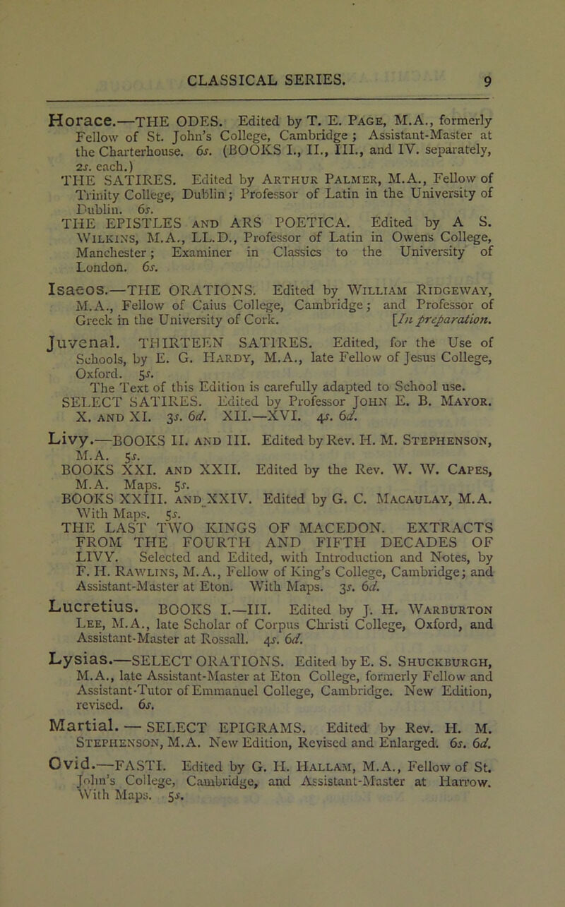 Horace.—THE ODES. Edited by T. E. Page, M.A., formerly Fellow of St. John’s College, Cambridge ; Assistant-Master at the Charterhouse. 6s. (BOOKS I., II., III., and IV. separately, 2«r each ) THE SATIRES. Edited by Arthur Palmer, M.A., Fellow of Trinity College, Dublin; Professor of Latin in the University of Dublin. 6s. THE EPISTLES and ARS POETICA. Edited by A S. Wilkins, M.A., LL.D., Professor of Latin in Owens College, Manchester; Examiner in Classics to the University of London. 6s. Isaeos.—TILE ORATIONS. Edited by William Ridgeway, M.A., Fellow of Caius College, Cambridge; and Professor of Greek in the University of Cork. [In preparation. Juvenal. THIRTEEN SATIRES. Edited, for the Use of Schools, by E. G. PIardy, M.A., late Fellow of Jesus College, Oxford. 5^- The Text of this Edition is carefully adapted to School use. SELECT SATIRES. Edited by Professor John E. B. Mayor. X. and XI. 2s- 6d' XII.—XVI. 4r. 6d. Livy.—BOOKS II. and III. Edited by Rev. H. M. Stephenson, M.A. Sr. BOOKS XXI. and XXII. Edited by the Rev. W. W. Capes, M.A. Maps. 5s. BOOKS XXIII. and XXIV. Edited by G. C. Macaulay, M.A. With Maps. Sr. THE LAST TWO KINGS OF MACEDON. EXTRACTS FROM THE FOURTH AND FIFTH DECADES OF LIVY. Selected and Edited, with Introduction and Notes, by F. II. Rawlins, M.A., Fellow of King’s College, Cambridge; and Assistant-Master at Eton. With Maps. 3r. 6d. Lucretius. BOOKS I.—III. Edited by J. IL. Warburton Lee, M.A., late Scholar of Corpus Christi College, Oxford, and Assistant-Master at Rossall. 4r. 6d. Lysias.—SELECT ORATIONS. Edited by E. S. Shuckburgh, M.A., late Assistant-Master at Eton College, formerly Fellow and Assistant-Tutor of Emmanuel College, Cambridge. New Edition, revised. 6s. Martial. — SELECT EPIGRAMS. Edited by Rev. H. M. Stephenson, M.A. New Edition, Revised and Enlarged. 6s. 6d. Ovid.—FASTI. Edited by G. II. Hallam, M.A., Fellow of St. John’s Coilegc, Cambridge, and Assistant-Master at Harrow. With Maps. 5r.