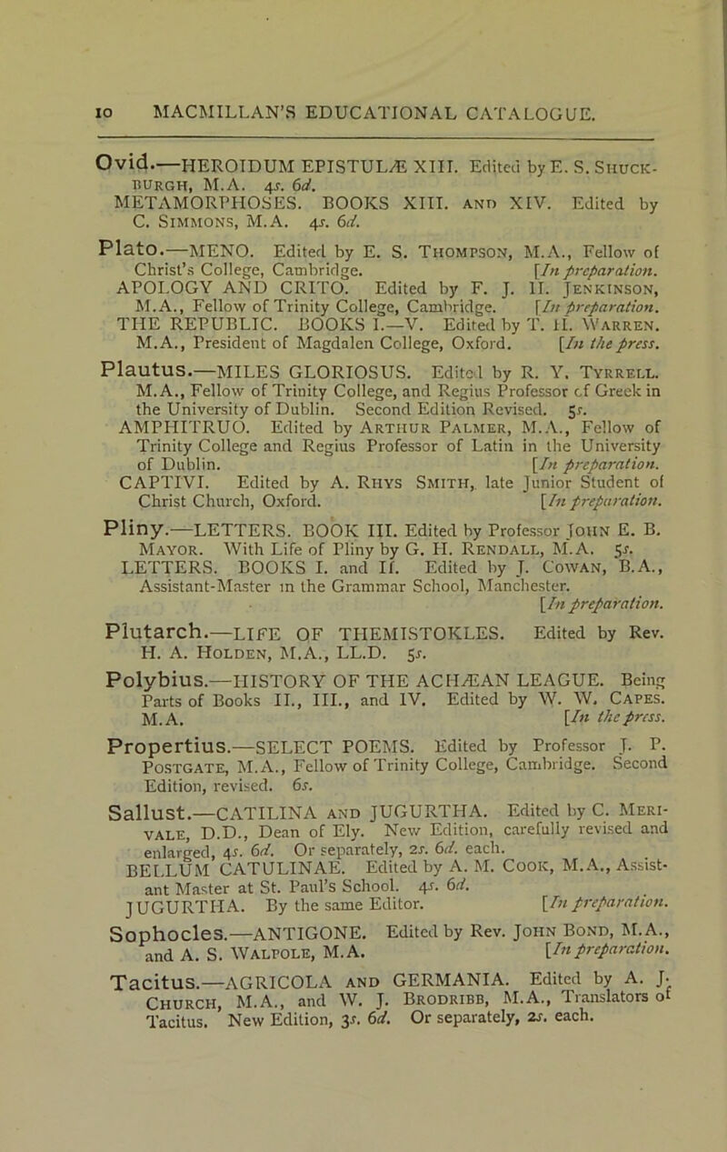 Ovid.—HEROIDUM EPISTUL/E XIII. Edited by E. S. Siiuck- BUrgh, M.A. 46d. METAMORPHOSES. BOOKS XIII. and XIV. Edited by C. Simmons, M.A. 41-. 6d. Plato.—MENO. Edited by E. S. Thompson, M.A., Fellow of Christ’s College, Cambridge. [In preparation. APOLOGY AND CRITO. Edited by F. J. II. Jenkinson, M.A., Fellow of Trinity College, Cambridge. [In ■preparation. THE REPUBLIC. BOOKS L—V. Edited by T. if. Warren. M.A., President of Magdalen College, Oxford. [In the press. Plautus.—MILES GLORIOSUS. Edited by R. Y. Tyrrell. M. A., Fellow of Trinity College, and Regius Professor of Greek in the University of Dublin. Second Edition Revised. Sr. AMPHITRUO. Edited by Arthur Palmer, M.A., Fellow of Trinity College and Regius Professor of Latin in the University of Dublin. [In preparation. CAPTI'VI. Edited by A. Rhys Smith, late Junior Student of Christ Church, Oxford. [In preparation. Pliny.—LETTERS. BOOK III. Edited by Professor John E. B. Mayor. With Life of Pliny by G. LI. Rendall, M.A. Sr. LETTERS. BOOKS I. and If. Edited by T. Cowan, B.A., Assistant-Master m the Grammar School, Manchester. [In preparation. Plutarch.—LIFE OF THEMISTOKLES. Edited by Rev. H. A. Holden, M.A., LL.D. 5r. Polybius.—LIISTORY OF THE ACHAEAN LEAGUE. Being Parts of Books II., III., and IV. Edited by W. W. Capes. M.A. [In the press. Propertius.—SELECT POEMS. Edited by Professor J. P. Postgate, M.A., Fellow of Trinity College, Cambridge. Second Edition, revised. 6s. Sallust.—CATILINA and JUGURTHA. Edited by C. Meri- VALE, D.D., Dean of Ely. New Edition, carefully revised and enlarged, 4.s'. 6d. Or separately, 2s. 6d. each. BELLUM CATULINAE. Edited by A. M. Cook, M.A., Assist- ant Master at St. Paul’s School. 4s. 6d. JUGURTHA. By the same Editor. [Inpreparation. Sophocles.—ANTIGONE. Edited by Rev. John Bond, hi. A., and A. S. WALPOLE, M.A. [Inpreparation. Tacitus.—AGRICOLA and GERMANIA. Edited by A. J- Church, M.A., and W. J. Brodribb, M.A., Translators of Tacitus. New Edition, 3-f. 6d. Or separately, 2s. each.