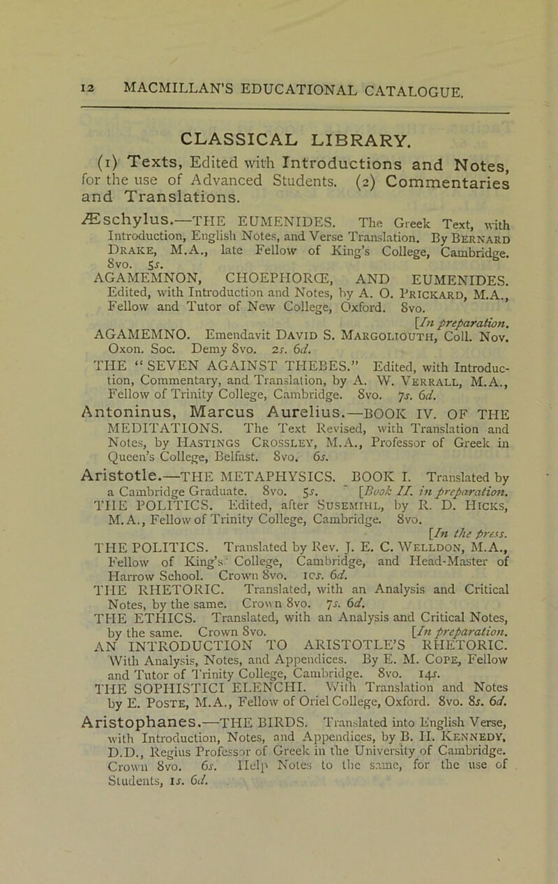 CLASSICAL LIBRARY. (i) Texts, Edited with Introductions and Notes, for the use of Advanced Students. (2) Commentaries and Translations. AEschylus.—THE EUMENIDES. The Greek Text, with Introduction, English Notes, and Verse Translation. By Bernard Drake, M.A., late Fellow of King’s College, Cambridge. Svo. Sr. AGAMEMNON, CHOEPIIORCE, AND EUMENIDES. Edited, with Introduction and Notes, by A. O. Pricicard, M.A., Fellow and Tutor of New College, Oxford. Svo. [In preparation. AGAMEMNO. Emendavit David S. Margoliouth, Coll. Nov. Oxon. Soc. Demy Svo. 2s. 6d. THE “ SEVEN AGAINST THEBES.” Edited, with Introduc- tion, Commentary, and Translation, by A. W. Verrall, M.A., Fellow of Trinity College, Cambridge. Svo. 7s. 6d. Antoninus, Marcus Aurelius.—BOOK IV. OF tile MEDITATIONS. The Text Revised, with Translation and Notes, by Hastings Crossley, M.A., Professor of Greek in Queen’s College, Belfast. Svo. 6s. Aristotle.—THE METAPHYSICS. BOOK I. Translated by a Cambridge Graduate. Svo. 5J- [Book II. in preparation. THE POLITICS. Edited, after Susemihl, by R. D. Hicks, M. A., Fellow of Trinity College, Cambridge. Svo. [In the press. THE POLITICS. Translated by Rev. J. E. C. Welldon, M.A., Fellow of King’s? College, Cambridge, and Head-Master of Harrow School. Crown 8vo. icy. 6d. THE RHETORIC. Translated, with an Analysis and Critical Notes, by the same. Cro\\n8vo. js. 6d. TILE ETHICS. Translated, with an Analysis and Critical Notes, by the same. Crown Svo. [In preparation. AN INTRODUCTION TO ARISTOTLE’S RHETORIC. With Analysis, Notes, and Appendices. By E. M. Cope, Fellow and Tutor of Trinity College, Cambridge. 8vo. 14A THE SOPILISTICI ELENCILI. With Translation and Notes by E. Poste, M.A., Fellow of Oriel College, Oxford. 8vo. 8j. 6d. Aristophanes.—TILE BIRDS. Translated into English Verse, with Introduction, Notes, and Appendices, by B. II. Kennedy, D.D., Regius Professor of Greek in the University of Cambridge. Crown Svo. 6s. Help Notes to the same, for the use of Students, is. 6d.