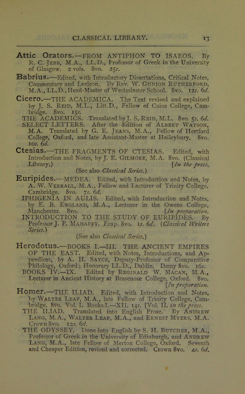 Attic Orators.—FROM ANTIPHON TO ISAEOS. By R. C. Jehb, M.A., LL.D., Professor of Greek in the University of Glasgow. 2 vols. 8vo. 25J. BabrillS.—Edited, with Introductory Dissertations, Critical Notes, Commentary and Lexicon. By Rev. W. Gunion Rutherford, M. A., LL.D., Head-Master of Westminster School. 8vo. 12s. 6d. Cicero.—THE ACADEMICA. The Text revised and explained by J. S. Reid, M.L., Litt.D., Fellow of Caius College, Cam- bridge. 8vo. 15.1. THE ACADEMICS. Translated by J. S. Reid, M.L. 8vo. 5r. 6d. SELECT LETTERS. After the Edition of Albert Watson, M.A. Translated by G. E. Jeans, M. A., Fellow of Hertford College, Oxford, and late Assistant-Master at Haileybury. 8vo. I or. 6d. Ctesias.—the FRAGMENTS OF CTESIAS. Edited, with Introduction and Notes, by J. E. Gilmore, M.A. 8vo. (Classical Library.) [In the press. (See also Classical Series.) Euripides.—MEDEA. Edited, with Introduction and Notes, by A. W. Verrall, M.A., Fellow and Lecturer of Trinity College, Cambridge. 8vo. 7s. 6d. IPHIGENIA IN AULIS. Edited, with Introduction and Notes, by E. B. England, M.A., Lecturer in the Owens College, Manchester. 8vo. [In preparation. INTRODUCTION TO THE STUDY OF EURIPIDES. By Professor J. P. Mahaffy. Fcap. Svo. is. 61. (Classical Writers Series.) (See also Classical Series.) Herodotus.—BOOKS I.—III. THE ANCIENT EMPIRES OF THE EAST. Edited, with Notes, Introductions, and Ap- pendices, by A. H. Sayce, Deputy-Professor of Comparative Philology, Oxford; I-Ionorary LL.D., Dublin. Demy 8vo. i6j. BOOKS IV.—IX. Edited by Reginald W. Macan, M.A., Lecturer in Ancient Plistory at Brasenose College, Oxford. Svo. [In preparation. Homer.—THE ILIAD. Edited, with Introduction and Notes, by Walter Leaf, M.A., late Fellow of Trinity College, Cam- bridge. 8vo. Vol. I. Books I.—XII. 14L [Vol. II. in the press. TPIE ILIAD. Translated into English Prose. By Andrew Lang, M.A., Walter Leaf, M.A., and Ernest Myers. M.A. Crown 8vo. 12s. 6d. THE ODYSSEY. Done into English by S. H. Butcher, M.A., Professor of Greek in the University of Edinburgh, and Andrew Lang, M.A., late Fellow of Merton College, Oxford. Seventh and Cheaper Edition, revised and corrected. Crown 8vo. 4s. 6d.