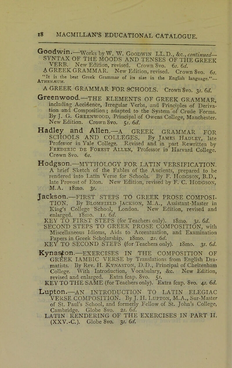 WorksbyW. W. Goodwin LL.D., &ccontinued— SYNTAX OF THE MOODS AND TENSES OF THE GREEK VERB. New Edition, revised. Crown 8vo. 6s. 6d. A-GREEK GRAMMAR. New Edition, revised. Crown 8vo. 6s. “It is the best Greek Grammar of its size in the English language Athenaeum. A GREEK GRAMMAR FOR SCHOOLS. Crown 8vo. 3s. 6d. Greenwood.—the elements of Greek grammar, including Accidence, Irregular Verbs, and Principles of Deriva- tion and Composition; adapted to the System of Crude Forms. By J. G. Greenwood, Principal of Owens College, Manchester. New Edition. Crown Svo. 51. 6d. Hadley and Allen.—a GREEK GRAMMAR FOR SCHOOLS AND COLLEGES. By James Hadley, late Professor in Yale College. Revised and in part Rewritten by Frederic de Forest Allen, Professor in Plarvard College. Crown 8vo. 6s. Hodgson.—MYTHOLOGY FOR LATIN VERSIFICATION. A brief Sketch of the Fables of the Ancients, prepared to be rendered into Latin Verse for Schools. By F. Hodgson, B.D., late Provost of Eton. New Edition, revised by F. C. Hodgson, M.A. i8mo. 3r. Jackson.—FIRST STEPS TO GREEK PROSE COMPOSI- TION. By Blomfield Jackson, M.A., Assistant-Master in King’s College School, London. New Edition, revised and enlarged. 181110. ir. 6d. KEY 10 FIRST STEPS (for Teachers only). iSmo. 3s. 6d. SECOND STEPS TO GREEK PROSE COMPOSITION, with Miscellaneous Idioms, Aids to Accentuation, and Examination Papers in Greek Scholarship. i8mo. 2s. 6d. KEY TO SECOND STEPS (for Teachers only). i8mo. 3s. 6</. Kynasfon.—exercises in the composition of GREEK IAMBIC VERSE by Translations from English Dra- matists. By Rev. H. Kynaston, D.D., Principal of Cheltenham College. With Introduction, Vocabulary, &c. New Edition, revised and enlarged. Extra fcap. Svo. Sr. KEY TO THE SAME (for Teachers only). Extra fcap. Svo. 4*. 6d. Lupton.—AN INTRODUCTION TO LATIN ELEGIAC VERSE COMPOSITION. By J. IP. Lupton, M. A., Sur-Master of St. Paul’s School, and formerly Fellow of St. John’s College, Cambridge. Globe Svo. 2s. 6d. LATIN RENDERING OF THE EXERCISES IN PART II. (XXV.-C.). Globe 8vo. 3s. 6d.