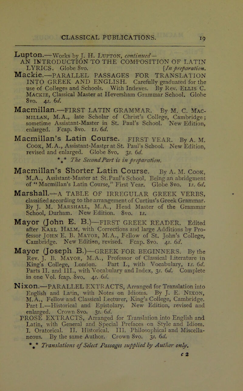 Llipton.—Works by J. II. LUPTON, continued— AN INTRODUCTION TO THE COMPOSITION OF LATIN LYRICS. Globe 8vo. [/;zpreparation. Mackie.—PARALLEL PASSAGES FOR TRANSLATION INTO GREEK AND ENGLISH. Carefully graduated for the use of Colleges and Schools. With Indexes. By Rev. Ellis C. Mackie, Classical Master at Heversham Grammar School. Globe 8vo. 41. 6d. Macmillan.—FIRST LATIN GRAMMAR. By M. C. Mac- millan, M.A., late Scholar of Christ’s College, Cambridge; sometime Assistant-Master in St. Paul’s School. New Edition, enlarged. Fcap. 8vo. is. 6d. Macmillan’s Latin Course. FIRST YEAR. By A. M. Cook, M.A., Assistant-Mastgrat St. Paul’s School. New Edition, revised and enlarged. Globe 8vo. 31. 6d. *»* The Second Part is in preparatio7t. Macmillan’s Shorter Latin Course. By A. M. Cook, M.A., Assistant-Master at St.Paul’s School. Being an abridgment of “ Macmillan’s Latin Course,” First Year. Globe 8vo. is. 6d. Marshall.—a table of irregular greeic verbs, classified according to the arrangement of Curtius’s Greek Grammar. By J. M. Marshall, M.A., Head Master of the Grammar School, Durham. New Edition. 8vo. is. Mayor (John E. B.)—FIRST GREEK READER. Edited after Karl Halm, with Corrections and large Additions by Pro- fessor John E. B. Mayor, M.A., Fellow of St. John’s College, Cambridge. New Edition, revised. Fcap. 8vo. 4.9. 6d. Mayor (Joseph B.)— GREEK FOR BEGINNERS. By the Rev. J. B. Mayor, M.A., Professor of Classical Literature in King’s College, London. Part I., with Vocabulary, is. 6d. Parts II. and III., with Vocabulary and Index, 3.1. 6d. Complete in one Vol. fcap. Svo. 41. 6d. N ixon.—PARALLEL EXTRACTS, Arranged for Translation into English and Latin, with Notes on Idioms. By J. E. Nixon, M. A., Fellow and Classical Lecturer, King’s College, Cambridge. Part I.—Historical and Epistolary. New Edition, revised and enlarged. Crown Svo. 31. 6d. PROSE EXTRACTS, Arranged for Translation into English and Latin, with General and Special Prefaces on Style and Idiom. I. Oratorical. II. Historical. III. Philosophical and Miscella- neous. By the same Author. Crown 8vo. 31. 6d. *#* Translations of Select Passages supplied by Author only.