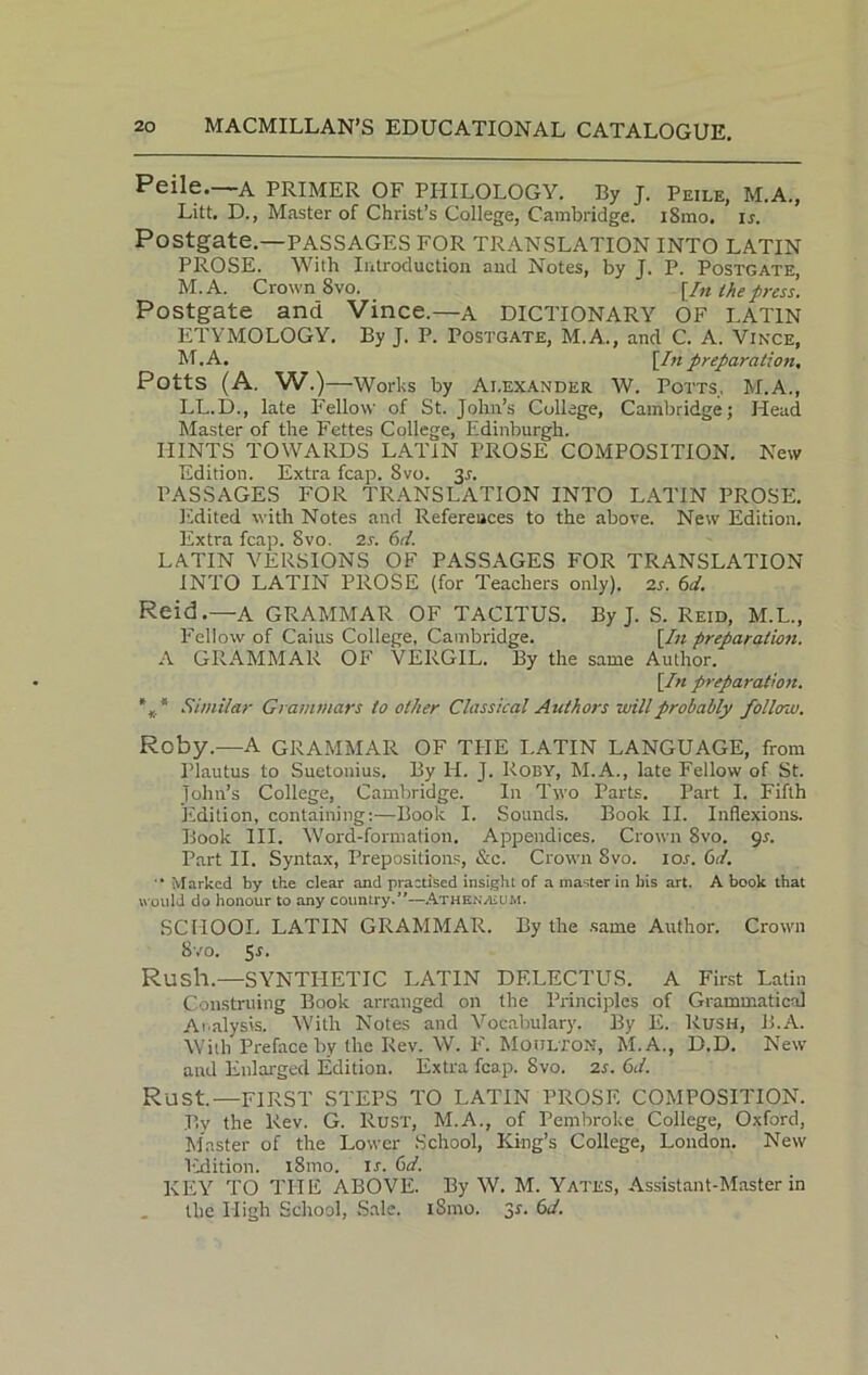 Peile. A PRIMER OF PIIILOLOGY. By J. Peile, M.A., Litt. D., Master of Christ’s College, Cambridge. iSmo. is. Postgate.—passages for translation into latin PROSE. With Introduction and Notes, by J. P. Postgate, M.A. Crown 8vo. [/« the press. Postgate and Vince.—a DICTIONARY OF LATIN ETYMOLOGY. By J. P. Postgate, M.A., and C. A. Vince, M.A. [In preparation, Potts (A. W.) —Works by Ai.exander W. Potts, M.A., LL.D., late Fellow of St. John’s Collage, Cambridge; Head Master of the Fettes College, Edinburgh. HINTS TOWARDS LATIN PROSE COMPOSITION. New Edition. Extra fcap. 8vo. 3l PASSAGES FOR TRANSLATION INTO LATIN PROSE. Edited with Notes and References to the above. New Edition. Extra fcap. 8vo. 2s. (id. LATIN VERSIONS OF PASSAGES FOR TRANSLATION INTO LATIN PROSE (for Teachers only). 2s. 6d. Reid.—A GRAMMAR OF TACITUS. By J. S. Reid, M.L., Fellow of Caius College, Cambridge. [In preparation. A GRAMMAR OF VERGIL. By the same Author. [In preparation. %.* Similar Grammars to other Classical Authors will probably folloau. Roby.—A GRAMMAR OF THE LATIN LANGUAGE, from Plautus to Suetonius. By H. J. Roby, M.A., late Fellow of St. John’s College, Cambridge. In Two Parts. Part I. Fifth Edition, containing:—Book I. Sounds. Book II. Inflexions. Book III. Word-formation. Appendices. Crown 8vo. gs. Part II. Syntax, Prepositions, &c. Crown 8vo. lor. 6d. “ Marked by the clear and practised insight of a master in ins art. A book that would do honour to any country.”—Athe.nvcum. SCHOOL LATIN GRAMMAR. By the same Author. Crown 8 vo. 5r. Rush.—SYNTHETIC LATIN DELECTUS. A First Latin Construing Book arranged on the Principles of Grammatical Analysis. With Notes and Vocabulary. By E. Rush, B.A. With Preface by the Rev. W. F. Moulton, M.A., D.D. New and Enlarged Edition. Extra fcap. 8vo. 2s. 6d. Rust.—FIRST STEPS TO LATIN PROSE COMPOSITION. By the Rev. G. Rust, M.A., of Pembroke College, Oxford, Master of the Lower School, King’s College, London. New Edition. i8mo. ir. 6d. KEY TO THE ABOVE. By W. M. Yates, Assistant-Master in the High School, Sale. iSmo. 3s. 6d.