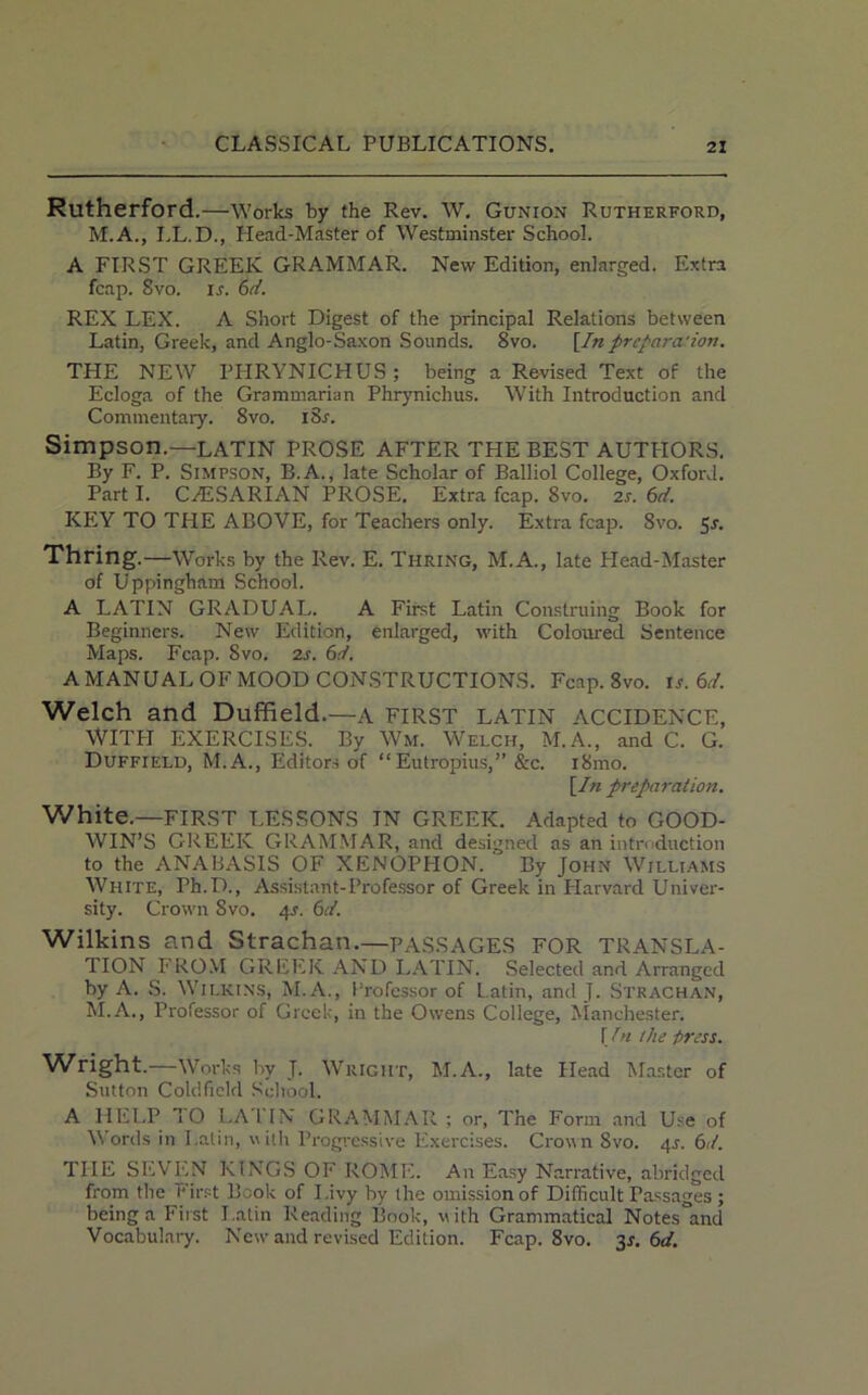 Rutherford .—Works by the Rev. W. Gunion Rutherford, M.A., LL.D., Head-Master of Westminster School. A FIRST GREEK GRAMMAR. New Edition, enlarged. Extra fcap. 8vo. is. 6d. REX LEX. A Short Digest of the principal Relations between Latin, Greek, and Anglo-Saxon Sounds. 8vo. [In prcpara'ion. THE NEW PHRYNICHUS; being a Revised Text of the Ecloga of the Grammarian Phrynichus. With Introduction and Commentary. 8vo. i8r. Simpson.—LATIN PROSE AFTER THE BEST AUTPIORS. By F. P. Simpson, B.A., late Scholar of Balliol College, Oxford. Part I. CAoSARIAN PROSE. Extra fcap. 8vo. 2s. 6d. KEY TO THE ABOVE, for Teachers only. Extra fcap. 8vo. 5*. Thring.—Works by the Rev. E. Thring, M.A., late Head-Master of Uppingham School. A LATIN GRADUAL. A First Latin Construing Book for Beginners. New Edition, enlarged, with Coloured Sentence Maps. Fcap. 8vo. 2s. 6d. A MANUAL OF MOOD CONSTRUCTIONS. Fcap. 8vo. is. 61. Welch and Duffield.—A FIRST LATIN ACCIDENCE, WIT PI EXERCISES. By Wm. Welch, M.A., and C. G. Duffield, M.A., Editors of “Eutropius,” &c. i8mo. [In preparation. White.—FIRST LESSONS IN GREEK. Adapted to GOOD- WIN’S GREEK GRAMMAR, and designed as an introduction to the ANABASIS OF XENOPHON. By John Williams White, Ph.D., Assistant-Professor of Greek in Plarvard Univer- sity. Crown 8vo. 4s. 6d. Wilkins and Strachan.—PASSAGES FOR TRANSLA- TION FROM GREEK AND LATIN. Selected and Arranged by A. S. Wilkins, M.A., Professor of Latin, and J. Strachan, M.A., Professor of Greek, in the Owens College, Manchester. [In the dress. Wright.—Works by T. Wright, M.A., late Head Master of Sutton Coldfield School. A HELP TO LATIN GRAMMAR ; or, The Form and Use of Words in I.atin, with Progressive Exercises. Crown Svo. 4^. 6d. THE SRVP.N KINGS OF ROME. An Easy Narrative, abridged from the First Book of I .ivy by the omission of Difficult Passages; being a First Latin Reading Book, with Grammatical Notes and Vocabulary. New and revised Edition. Fcap. 8vo. 3*. 6d.