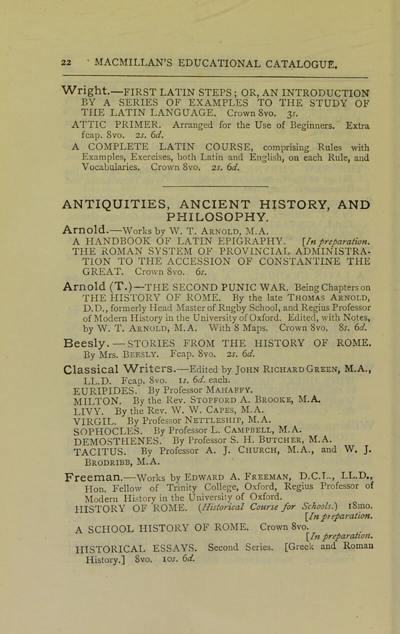 Wright.—FIRST LATIN STEPS ; OR, AN INTRODUCTION BY A SERIES OF EXAMPLES TO THE STUDY OF THE LATIN LANGUAGE. Crown Svo. 3s. ATTIC PRIMER. Arranged for the Use of Beginners. Extra fcap. Svo. 2s. 6d. A COMPLETE LATIN COURSE, comprising Rules with Examples, Exercises, both Latin and English, on each Rule, and Vocabularies. Crown 8vo. zs. 6d. ANTIQUITIES, ANCIENT HISTORY, AND PHILOSOPHY. Arnold.—Works by W. T. Arnold, M.A. A HANDBOOK OF LATIN EPIGRAPHY. [Inpreparation. THE ROMAN SYSTEM OF PROVINCIAL ADMINISTRA- TION TO THE ACCESSION OF CONSTANTINE THE GREAT. Crown 8vo. 6s. Arnold (T.)—THE SECOND PUNIC WAR. Being Chapters on THE HISTORY OF ROME. By the late Thomas Arnold, D.D., formerly Head Master of Rugby School, and Regius Professor of Modern History in the University of Oxford. Edited, with Notes, by W. T. Arnold, M.A. With 8 Maps. Crown 8vo. Sr. 6d. Beesly.—STORIES FROM THE HISTORY OF ROME. By Mrs. Bef.sly. Fcap. 8vo. 2s. 6d. Classical Writers.—Edited by John RichardGreen, M.A., LL.D. Fcap. Svo. is. 6d. each. EURIPIDES.* By Professor Mahaffy. MILTON. By the Rev. Stopford A. Brooke, M.A. LIVY. By the Rev. W. W. Capes, M.A. VIRGIL. By Professor Nettleship, M.A. SOPHOCLES. By Professor L. Campbell, M.A. DEMOSTHENES. By Professor S. H. Butcher, M.A. TACITUS. By Professor A. J. Church, M.A., and W. J. Brodribb, M.A. Freeman.—Works by Edward A. Freeman, D.C.L., LL.D., Hon. Fellow of Trinity College, Oxford, Regius Professor of Modern History in the University of Oxford. PIISTORY OF ROME. (Historical Course for Schools.) i8mo. [In pr eparation. A SCHOOL PIISTORY OF ROME. Crown 8vo. [In preparation. PIISTORICAL ESSAYS. Second Series. [Greek and Roman History.] Svo, 10s. 6d.