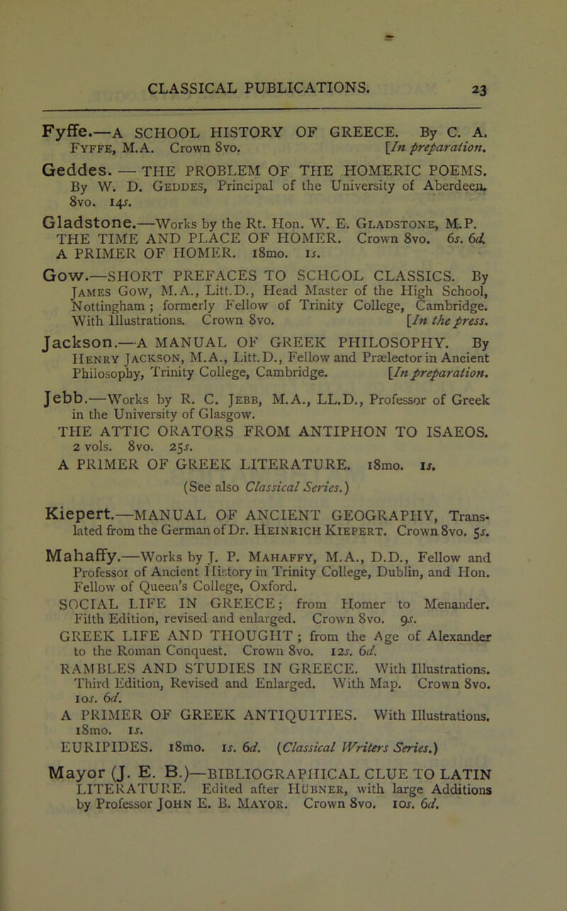 Fyffe.—A SCHOOL HISTORY OF GREECE. By C. A. Fyffe, M.A. Crown 8vo. [In preparation. Geddes. — the problem of the Homeric poems. By W. D. Geddes, Principal of the University of Aberdeen. 8 vo. 14?. Gladstone.—Works by the Rt. Hon. W. E. Gladstone, M.P. THE TIME AND PLACE OF HOMER. Crown 8vo. 6s. 6d. A PRIMER OF HOMER. iSmo. ir. Gow.—SHORT PREFACES TO SCHOOL CLASSICS. By James Gow, M.A., Litt.D., Head Master of the High School, Nottingham ; formerly Fellow of Trinity College, Cambridge. With Illustrations. Crown 8vo. [In the press. Jackson.—A MANUAL OF GREEK PHILOSOPHY. By Henry Jackson, M.A., Litt.D., Fellow and Prselector in Ancient Philosophy, Trinity College, Cambridge. [In preparation. Jebb.—Works by R. C. Jebb, M.A., LL.D., Professor of Greek in the University of Glasgow. THE ATTIC ORATORS FROM ANTIPHON TO ISAEOS. 2 vols. 8vo. 25^. A PRIMER OF GREEK LITERATURE. i8mo. is. (See also Classical Series.) Kiepert.—MANUAL OF ANCIENT GEOGRAPHY, Trans- lated from the German of Dr. Heinrich Kiepert. Crown 8vo. 5*. Mahaffy .—Works by J. P. Mahaffy, M.A., D.D., Fellow and Professor of Ancient History in Trinity College, Dublin, and Hon. Fellow of Queen’s College, Oxford. SOCIAL LIFE IN GREECE; from Homer to Menander. Filth Edition, revised and enlarged. Crown 8vo. gs. GREEK LIFE AND THOUGHT ; from the Age of Alexander to the Roman Conquest. Crown 8vo. 12s. 6d. RAMBLES AND STUDIES IN GREECE. With Illustrations. Third Edition, Revised and Enlarged. With Map. Crown 8vo. 1 or. 6d. A PRIMER OF GREEK ANTIQUITIES. With Illustrations. iSmo. is. EURIPIDES. i8mo. is. 6d. (Classical Writers Series.) Mayor (J. E. B.)— BIBLIOGRAPHICAL CLUE TO LATIN LITERATURE. Edited after FIubner, with large Additions by Professor John E. B. Mayor. Crown 8vo. 10s. 6d.