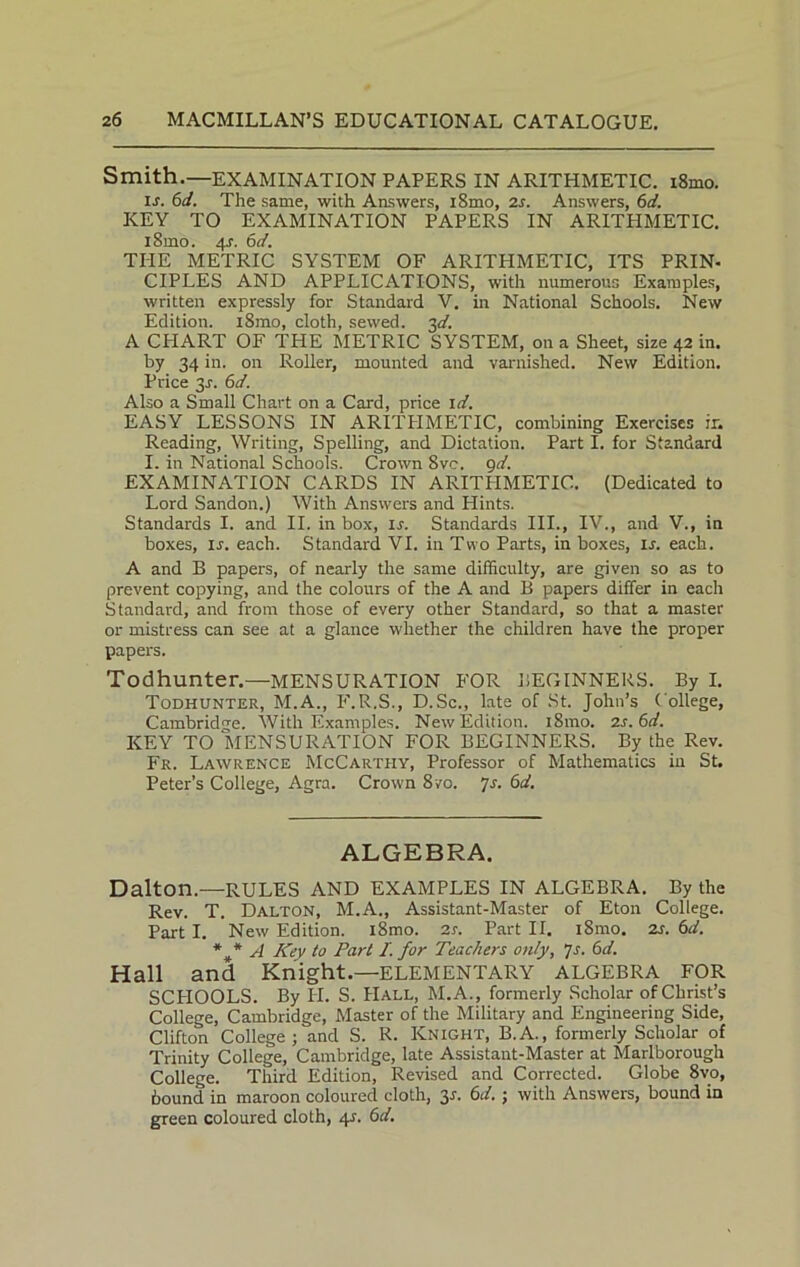 Smith.—EXAMINATION PAPERS IN ARITHMETIC. i8mo. is. 6d. The same, with Answers, i8mo, 2s. Answers, 6d. KEY TO EXAMINATION PAPERS IN ARITHMETIC. l8mo. 4J. 6d. THE METRIC SYSTEM OF ARITHMETIC, ITS PRIN- CIPLES AND APPLICATIONS, with numerous Examples, written expressly for Standard V. in National Schools. New Edition. i8mo, cloth, sewed. 3d. A CHART OF THE METRIC SYSTEM, on a Sheet, size 42 in. by 34 in. on Roller, mounted and varnished. New Edition. Price 3s. 6d. Also a Small Chart on a Card, price id. EASY LESSONS IN ARITHMETIC, combining Exercises ir. Reading, Writing, Spelling, and Dictation. Part I. for Standard I. in National Schools. Crown 8ve. 9d. EXAMINATION CARDS IN ARITPIMETIO. (Dedicated to Lord Sandon.) With Answers and Hints. Standards I. and II. in box, ir. Standards III., IV., and V., in boxes, ij. each. Standard VI. in Two Parts, in boxes, is, each. A and B papers, of nearly the same difficulty, are given so as to prevent copying, and the colours of the A and B papers differ in each Standard, and from those of every other Standard, so that a master or mistress can see at a glance whether the children have the proper papers. Todhunter.—MENSURATION FOR BEGINNERS. By I. Todhunter, M.A., F.R.S., D.Sc., late of St. John’s College, Cambridge. With Examples. New Edition. i8mo. 2s.6d. KEY TO MENSURATION FOR BEGINNERS. By the Rev. Fr. Lawrence McCarthy, Professor of Mathematics in St. Peter’s College, Agra. Crown 8vo. 7s. 6d. ALGEBRA. Dalton.—RULES AND EXAMPLES IN ALGEBRA. By the Rev. T. Dalton, M.A., Assistant-Master of Eton College. Part I. New Edition. i8mo. 2s. Part II. i8mo. 2s. 6d. * * A Key to Part I. for Teachers only, 7s. 6d. Hall and Knight.—ELEMENTARY ALGEBRA FOR SCPIOOLS. By II. S. Hall, M.A., formerly Scholar of Christ’s College, Cambridge, Master of the Military and Engineering Side, Clifton College; and S. R. Knight, B.A., formerly Scholar of Trinity College, Cambridge, late Assistant-Master at Marlborough College. Third Edition, Revised and Corrected. Globe 8vo, bound in maroon coloured cloth, 3s. 6d.; with Answers, bound in green coloured cloth, 4.1. 6d.