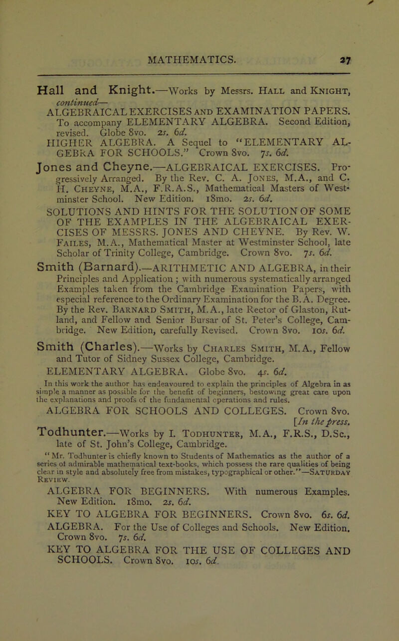 Hall and Knight.—Works by Messrs. Hall and Knight, continued— ALGEBRAICAL EXERCISES and EXAMINATION PAPERS. To accompany ELEMENTARY ALGEBRA. Second Edition, revised. Globe 8vo. 2s. 6d. HIGHER ALGEBRA. A Sequel to “ELEMENTARY AL- GEBRA FOR SCHOOLS.” Crown 8vo. 7s. 6d. Jones and Cheyne.—ALGEBRAICAL EXERCISES. Pro- gressively Arranged. By the Rev. C. A. Jones, M.A., and C. H. Cheyne, M.A., F. R.A.S., Mathematical Masters of West- minster School. New Edition. i8mo. 2s. 6d. SOLUTIONS AND HINTS FOR THE SOLUTION OF SOME OF THE EXAMPLES IN THE ALGEBRAICAL EXER- CISES OF MESSRS. JONES AND CHEYNE. By Rev. W. Failes, M.A., Mathematical Master at Westminster School, late Scholar of Trinity College, Cambridge. Crown 8vo. Js. 6c£. Smith (Barnard).—ARITHMETIC AND ALGEBRA, in their Principles and Application ; with numerous systematically arranged Examples taken from the Cambridge Examination Papers, with especial reference to the Ordinary Examination for the B. A. Degree. By the Rev. Barnard Smith, M. A., late Rector of Glaston, Rut- land, and Fellow and Senior Bursar of St. Peter’s College, Cam- bridge. New Edition, carefully Revised. Crown 8vo. 10s. 6d. Smith (Charles) .—Works by Charles Smith, M.A., Fellow and Tutor of Sidney Sussex College, Cambridge. ELEMENTARY ALGEBRA. Globe 8vo. 4s. 6d. In this work the author has endeavoured to explain the principles of Algebra in as simple a manner as possible for the benefit of beginners, bestowing great care upon the explanations and proofs of the fundamental cperations and rules. ALGEBRA FOR SCHOOLS AND COLLEGES. Crown 8vo. [In the press. Todhunter.—Works by I. Todhunter, M.A., F.R.S., D.Sc., late of St. John’s College, Cambridge. “ Mr. Todhunter is chiefly known to Students of Mathematics as the author of a series ot admirable mathematical text-books, which possess the rare qualities of being clear in style and absolutely free from mistakes, typographical or other.”—Saturday Review. ALGEBRA FOR BEGINNERS. With numerous Examples. New Edition. i8mo. 2s. 6d. KEY TO ALGEBRA FOR BEGINNERS. Crown 8vo. 6s. 6d. ALGEBRA. For the Use of Colleges and Schools. New Edition. Crown 8vo. 7s. 6d. KEY TO ALGEBRA FOR THE USE OF COLLEGES AND SCFIOOLS. Crown 8vo. 10s. 6d.