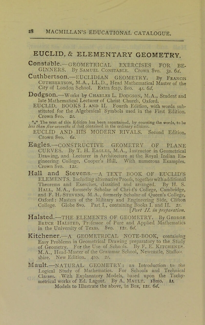 EUCLID, & ELEMENTARY GEOMETRY. Constable.—GEOMETRICAL EXERCISES FOR BE- GINNERS. By Samuel Constable. Crown 8vo. 3*. 6d. Cuthbertson. EUCLIDIAN GEOMETRY. By Francis Cuthbertson, M.A., LL.D., Head Mathematical Master of the City of London School. Extra fcap. 8vo. 4s. 6d. Dodgson.—Works by Charles L. Dodgson, M.A., Student and late Mathematical Lecturer of Christ Church, Oxford. EUCLID. BOOKS I. and II. Fourth Edition, with words sub- stituted for the Algebraical Symbols used in the First Edition. Crown 8vo. is. *»* The text of this Edition has been ascertained, by counting the words, to be less than five-sevenths of that contained in the ordinary editions. EUCLID AND IIIS MODERN RIVALS. Second Edition. Crown 8vo. 6s. Eagles.—CONSTRUCTIVE GEOMETRY OF PLANE CURVES. By T. H. Eagles, M.A., Instructor in Geometrical Drawing, and Lecturer in Architecture at the Royal Indian En- gineering College, Cooper’s Hill. With numerous Examples. Crown 8vo. I2J. Hall and Stevens.—a TEXT BOOK OF EUCLID’S ELEMENTS. Including alternative Proofs, togetherwith additional Theorems and Exercises, classified and arranged. By H. S. Hall, M.A., formerly Scholar of Chri-t’s College, Cambridge, and F. H. Stevens, M. A., formerly Scholar of Queen’s College, Oxford: Masters of the Military and Engineering Side, Clifton College. Globe 8vo. Part I., containing Books I. and II. is. \Part II. in preparation. Halsted.—THE ELEMENTS OF GEOMETRY. By George Bruce Halsted, Professor of Pure aud Applied Mathematics in the University of Texas. 8vo. 12s. 6d. Kitchener.-—A GEOMETRICAL NOTE-BOOK, containing Easy Problems in Geometrical Drawing preparatory to the Study of Geometry. For the Use of Schools. By F. E. Kitchener. M.A., Head-Master of the Grammar School, Newcastle, Staffin' shire. New Edition. 410. is. Mault.—NATURAL GEOMETRY: an Introduction to (he Logical Study of Mathematics. For Schools and Technical Classes. With Explanatory Models, based upon the Tachy- metrical works of Ed. Lagout. By A. Mault. i8mo. is. Models to Illustrate the above, in Box, I2r. 6d.