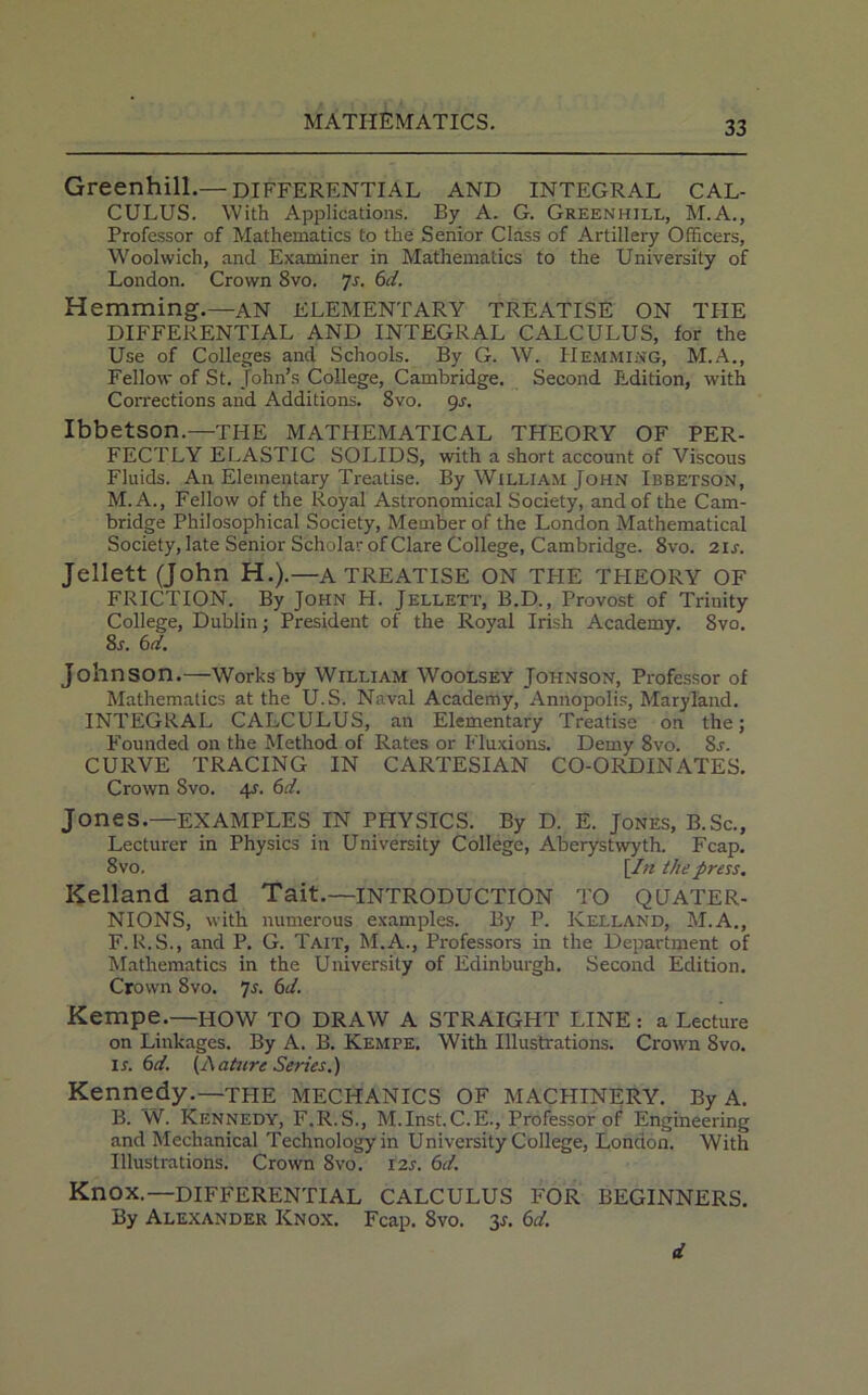 Greenhill.— differential and integral cal- culus. With Applications. By A. G. Greenhill, M.A., Professor of Mathematics to the Senior Class of Artillery Officers, Woolwich, and Examiner in Mathematics to the University of London. Crown 8vo. ]s. 6d. Hemming.—AN ELEMENTARY TREATISE ON THE DIFFERENTIAL AND INTEGRAL CALCULUS, for the Use of Colleges and Schools. By G. W. Hemming, M.A., Fellow of St. John’s College, Cambridge. Second Edition, with Corrections and Additions. 8vo. 9s. Ibbetson.—THE MATHEMATICAL THEORY OF PER- FECTLY ELASTIC SOLIDS, with a short account of Viscous Fluids. A11 Elementary Treatise. By William John Ibbetson, M.A., Fellow of the Royal Astronomical Society, and of the Cam- bridge Philosophical Society, Member of the London Mathematical Society, late Senior Scholar of Clare College, Cambridge. 8vo. 21 s. Jellett (John H.).—A TREATISE ON TPIE TPIEORY OF FRICTION. By John H. Jellett, B.D., Provost of Trinity College, Dublin; President of the Royal Irish Academy. 8vo. 8l 6d. Johnson.—Works by William Woolsey Johnson, Professor of Mathematics at the U.S. Naval Academy, Annopolis, Maryland. INTEGRAL CALCULUS, an Elementary Treatise on the; Founded on the Method of Rates or Fluxions. Demy 8vo. Sr. CURVE TRACING IN CARTESIAN CO-ORDINATES. Crown Svo. 4?. 6d. Jones.—EXAMPLES IN PHYSICS. By D. E. Jones, B.Sc., Lecturer in Physics in University College, Aberystwyth. Fcap. 8vo. [In the press. Kelland and Tait.—INTRODUCTION TO QUATER- NIONS, with numerous examples. By P. Kelland, M.A., F. R.S., and P. G. Tait, M.A., Professors in the Department of Mathematics in the University of Edinburgh. Second Edition. Crown Svo. 7s. 6d. Kempe.—HOW TO DRAW A STRAIGHT LINE : a Lecture on Linkages. By A. B. Kempe. With Illustrations. Crown Svo. 1 r. 6d. (A attire Series.) Kennedy.—the MECHANICS OF MACHINERY. By A. B. W. Kennedy, F.R.S., M.Inst. C.E., Professor of Engineering and Mechanical Technology in University College, London. With Illustrations. Crown 8vo. 12s. 6d. Knox.—DIFFERENTIAL CALCULUS FOR BEGINNERS. By Alexander Knox. Fcap. Svo. 3*. 6d. d