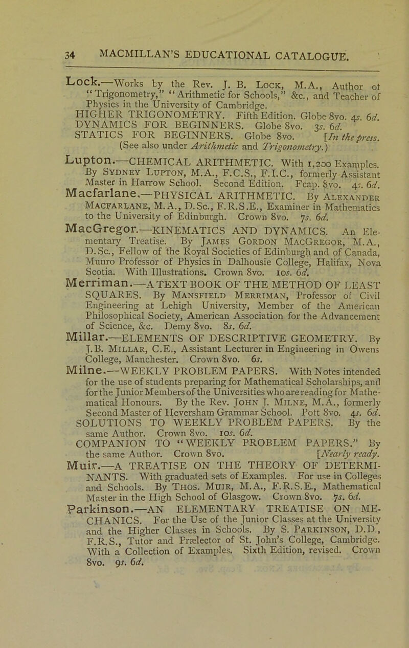 Lock. Works by the Rev. J. B. Lock, M.A., Author ot “Trigonometry,” “ Arithmetic for Schools,” &c., and Teacher of Physics in the University of Cambridge. HIGHER TRIGONOMETRY. Fifth Edition. Globe 8vo. 4j 6d DYNAMICS FOR BEGINNERS. Globe Svo. 3j. 6d. STATICS FOR BEGINNERS. Globe 8vo. [In the press. (See also under Arithmetic and Trigonometry.) Lupton.—CHEMICAL ARITHMETIC. With 1,200 Examples. By Sydney Lupton, M.A., F.C.S., F.I.C., formerly Assistant Alaster in Harrow School. Second Edition. Fcap, Svo. 4;. 6d. Macfarlane.—PHYSICAL ARITHMETIC. By Alexander Macfarlane, M. A., D.Sc., F.R.S.E., Examiner in Mathematics to the University of Edinburgh. Crown 8vo. 7s. 6d. MacGregor.—KINEMATICS AND DYNAMICS. An Ele- mentary Treatise. By James Gordon MacGregor, ' M.A., D.Sc., Fellow of the Royal Societies of Edinburgh and of Canada, Munro Professor of Physics in Dalhousie College, Halifax, Nova Scotia. With Illustrations. Crown Svo. ior. 6d. Merriman.—A TEXT BOOK OF THE METHOD OF LEAST SQUARES. By Mansfield Merriman, Professor of Civil Engineering at Lehigh University, Member of the American Philosophical Society, American Association for the Advancement of Science, See. Demy 8vo. 8r. 6d. Millar.—ELEMENTS OF DESCRIPTIVE GEOMETRY. By J.B. Millar, C.E., Assistant Lecturer in Engineering in Owens College, Manchester. Crown 8vo. 6s. Milne.—WEEKLY PROBLEM PAPERS. With Notes intended for the use of students preparing for Mathematical Scholarships, and forthe JuniorMembersof the Universities who are reading for Mathe- matical Honours. By the Rev. John T. Milne, M.A., formerly Second Master of Pleversham Grammar School. Pott 8vo. 4L 6d. SOLUTIONS TO WEEKLY PROBLEM PAPERS. By the same Author. Crown 8vo. I0.r. 6d. COMPANION TO “WEEKLY PROBLEM PAPERS.” By the same Author. Crown 8vo. [Nearly ready. Muir.—A TREATISE ON THE THEORY OF DETERMI- NANTS. With graduated sets of Examples. For use in Colleges and Schools. By Thos. Muir, M.A., F.R.S.E., Mathematical Master in the High School of Glasgow. Crown Svo. ys. 6d. Parkinson.—AN ELEMENTARY TREATISE ON ME- CHANICS. For the Use of the Junior Classes at the University and the Higher Classes in Schools. By S. Parkinson, D.D.‘, F.R.S., Tutor and Pnelector of St. John’s College, Cambridge. With a Collection of Examples. Sixth Edition, revised. Crown 8vo. 9.1. 6d.