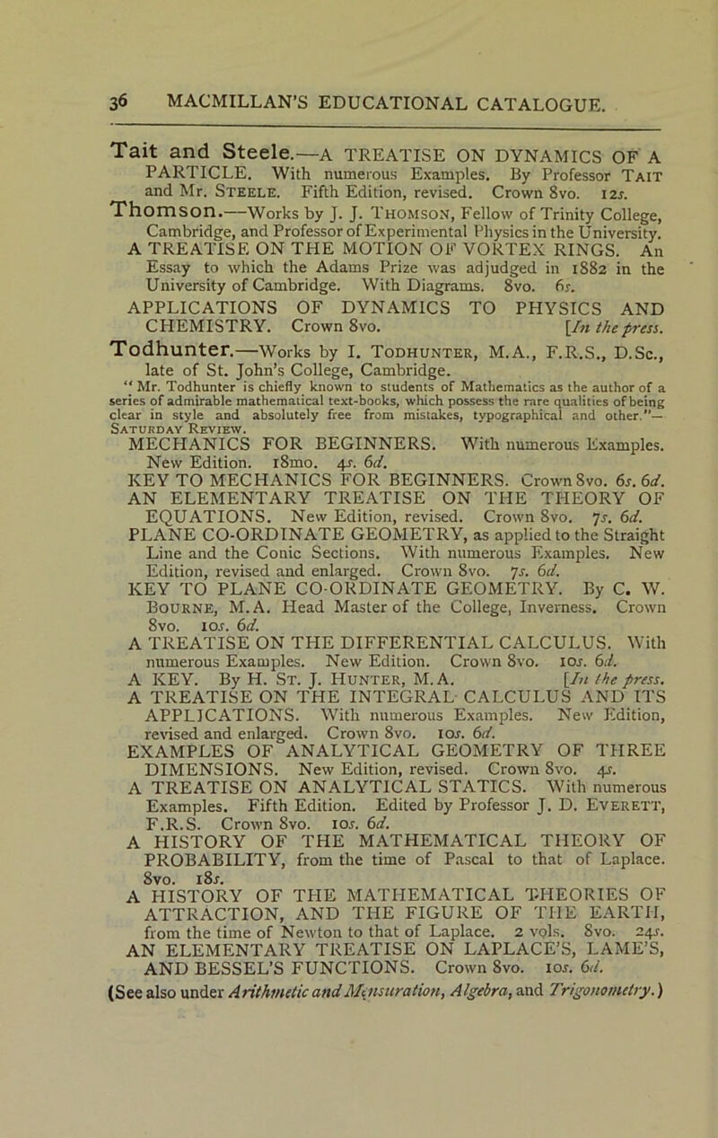 Tait and Steele.—a TREATISE ON dynamics OF A PARTICLE. With numerous Examples. By Professor Tait and Mr. Steele. Fifth Edition, revised. Crown 8vo. 12s. Thomson.—Works by J. J. Thomson, Fellow of Trinity College, Cambridge, and Professor of Experimental Physics in the University. A TREATISE ON THE MOTION OF VORTEX RINGS. An Essay to which the Adams Prize was adjudged in 1882 in the University of Cambridge. With Diagrams. 8vo. 6r. APPLICATIONS OF DYNAMICS TO PHYSICS AND CHEMISTRY. Crown 8vo. [In the press. Todhunter.—Works by I. Todhunter, M.A., F.R.S., D.Sc., late of St. John’s College, Cambridge. “ Mr. Todhunter is chiefly known to students of Mathematics as the author of a series of admirable mathematical text-books, which possess the rare qualities of being clear in style and absolutely free from mistakes, typographical and other.”— Saturday Review. MECHANICS FOR BEGINNERS. With numerous Examples. New Edition. i8mo. 4s. 6d. KEY TO MECHANICS FOR BEGINNERS. Crown 8vo. 6s. 6d. AN ELEMENTARY TREATISE ON THE THEORY OF EQUATIONS. New Edition, revised. Crown 8vo. js. 6d. PLANE CO-ORDINATE GEOMETRY, as applied to the Straight Line and the Conic Sections. With numerous Examples. New Edition, revised and enlarged. Crown 8vo. Js. 6d. KEY TO PLANE CO-ORDINATE GEOMETRY. By C. W. Bourne, M.A. Head Master of the College, Inverness. Crown 8vo. 1 or. 6d. A TREATISE ON THE DIFFERENTIAL CALCULUS. With numerous Examples. New Edition. Crown 8vo. 10s. 6d. A KEY. By H. St. J. Hunter, M.A. [In the press. A TREATISE ON THE INTEGRAL CALCULUS AND ITS APPLICATIONS. With numerous Examples. New Edition, revised and enlarged. Crown 8vo. ior. 6d. EXAMPLES OF ANALYTICAL GEOMETRY OF THREE DIMENSIONS. New Edition, revised. Crown 8vo. 4-r. A TREATISE ON ANALYTICAL STATICS. With numerous Examples. Fifth Edition. Edited by Professor J. D. Everett, F.R.S. Crown 8vo. ior. 6d. A HISTORY OF THE MATHEMATICAL THEORY OF PROBABILITY, from the time of Pascal to that of Laplace. 8vo. i8r. A HISTORY OF THE MATHEMATICAL THEORIES OF ATTRACTION, AND THE FIGURE OF THE EARTH, from the time of Newton to that of Laplace. 2 vpls. Svo. 24J. AN ELEMENTARY TREATISE ON LAPLACE’S, LAME’S, AND BESSEL’S FUNCTIONS. Crown Svo. ior. 6d. (See also under Arithmetic and Mensuration, Algebra, and Trigonometry.)