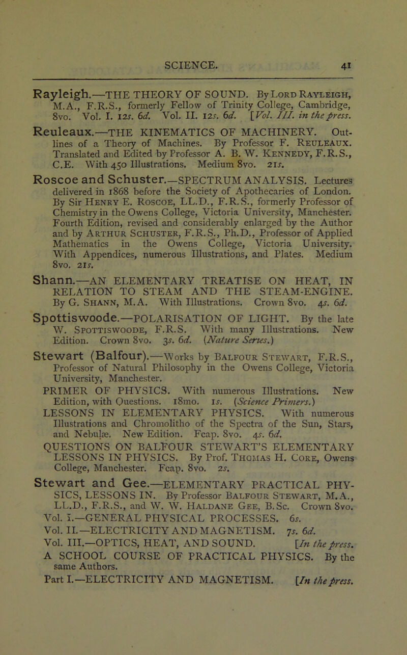 Rayleigh.—THE THEORY OF SOUND. By Lord Rayleigh, M.A., F.R.S., formerly Fellow of Trinity College, Cambridge, 8vo. Vol. I. 12s. 6 d. Vol. II. 12s. 6 d. [Vol. III. in the press. Reuleaux.—the KINEMATICS OF MACHINERY. Out- lines of a Theory of Machines. By Professor F. Reuleaux. Translated and Edited by Professor A. B. W. Kennedy, F.R.S., C.E. With 450 Illustrations. Medium 8vo. 21 s. Roscoe and Schuster—SPECTRUM ANALYSIS. Lectures delivered in 1868 before the Society of Apothecaries of London. By Sir Henry E. Roscoe, LL.D., F.R. S., formerly Professor of Chemistry in the Owens College, Victoria University, Manchester. Fourth Edition, revised and considerably enlarged by the Author and by Arthur Schuster, F.R.S., Ph.D., Professor of Applied Mathematics in the Owens College, Victoria University. With Appendices, numerous Illustrations, and Plates. Medium 8vo. 21 s. Shann.—AN ELEMENTARY TREATISE ON HEAT, IN RELATION TO STEAM AND THE STEAM-ENGINE. By G. Shann, M.A. With Illustrations. Crown 8vo. 4s. 6d. Spottiswoode.—POLARISATION OF LIGHT. By the late W. Spottiswoode, F.R.S. With many Illustrations. New Edition. Crown 8vo. 31'. 6d. (.Nature Series.) Stewart (Balfour).—Works by Balfour Stewart, F.R.S., Professor of Natural Philosophy in the Owens College, Victoria University, Manchester. PRIMER OF PHYSICS. With numerous Illustrations. New Edition, with Ouestions. i8mo. ir. {Science Primers.) LESSONS IN ELEMENTARY PHYSICS. With numerous Illustrations and Chromolitho of the Spectra of the Sun, Stars, and Nebulae. New Edition. Fcap. 8vo. 45. 6d. QUESTIONS ON BALFOUR STEWART’S ELEMENTARY LESSONS IN PHYSICS. By Prof. Thomas H. Core, Owens College, Manchester. Fcap. 8vo. 2s. Stewart and Gee.—ELEMENTARY PRACTICAL PHY- SICS, LESSONS IN. By Professor Balfour Stewart, M.A., LL.D., F.R.S., and W. W. Haldane Gee, B. Sc. Crown 8vo. Vol. I.—GENERAL PHYSICAL PROCESSES. 6s. Vol. II.—ELECTRICITY AND MAGNETISM. 7s. 6d. Vol. III.—OPTICS, HEAT, AND SOUND. [In the press. A SCHOOL COURSE OF PRACTICAL PHYSICS. By the same Authors. Part I.—ELECTRICITY AND MAGNETISM. [In the press.