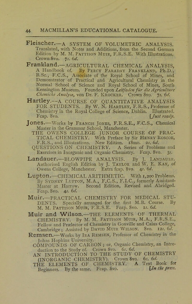 Fleischer.—A SYSTEM OF VOLUMETRIC ANALYSIS. Translated, with Notes and Additions, from the Second German Edition by M. M. Pattison Muir, F.R.S.E. With Illustrations. Crown 8vo. 7r. 61i. Frankland.—AGRICULTURAL CHEMICAL ANALYSIS, A Handbook of. By Percy Faraday Frankland, Ph.D., B.Sc., F.C.S., Associate of the Royal School of Mines, and Demonstrator of Practical and Agricultural Chemistry in the Normal School of Science and Royal School of Mines, South Kensington Museum. Founded upon Leitfaden fiir die Agriculture Chemiche Analyse, von Dr. F. Krocker. Crown 8vo. Js. 6d. Hartley.—a COURSE OF QUANTITATIVE ANALYSIS FOR STUDENTS. By W. N. Hartley, F.R.S., Professor of Chemistry in the Royal College of Science, Dublin. Illustrated. Fcap. 8vo. [Just ready. Jones.—Works by Francis Jones, F.R.S.E., FC.S., Chemical Master in the Grammar School, Manchester. TPIE OWENS COLLEGE JUNIOR COURSE OF PRAC- TICAL CPIEMISTRY. With Preface by Sir Henry Roscoe, F.R.S., and Illustrations. New Edition. i8mo. 2s. 6d. QUESTIONS ON CHEMISTRY. A Series of Problems and Exercises in Inorganic and Organic Chemistry. Fcap. 8vo. 3s. Landauer.—BLOWPIPE ANALYSIS. By J. Landauer. Authorised English Edition by J. Taylor and W. E. Kay, of Owens College, Manchester. Extra fcap. 8vo. 4J. 6d. Lupton.—CHEMICAL ARITHMETIC. With 1,200Problems. By Sydney Lutton, M.A., F.C.S., F.I.C., formerly Assistant- Master at Harrow. Second Edition, Revised and Abridged. Fcap. 8vo. 4-f. 6d. Muil'.—PRACTICAL CHEMISTRY FOR MEDICAL STU- DENTS. Specially arranged for the first M.B. Course. By M. M. Pattison Muir, F.R.S.E. Fcap. 8vo. ir. 6d. Muir and Wilson.—THE ELEMENTS OF THERMAL CHEMISTRY. By M. M. Pattison Muir, M.A., F.R.S.E., Fellow and Prelector of Chemistry in Gonville and Caius College, Cambridge ; Assisted by David Muir Wilson. 8vo. 12s.6d. Remsen.—Works by Ira Remsen, Professor of Chemistry in the Johns Hopkins University. COMPOUNDS OF CARBON ; or, Organic Chemistry, an Intro- duction to the Study of. Crown 8vo. 6s. 6d. AN INTRODUCTION TO THE STUDY OF CHEMISTRY (INORGANIC CHEMISTRY). Crown 8vo. 6s. 6d. THE ELEMENTS OF CHEMISTRY. A Text Book for Beginners. By the same. Fcap. Svo, [In the press.