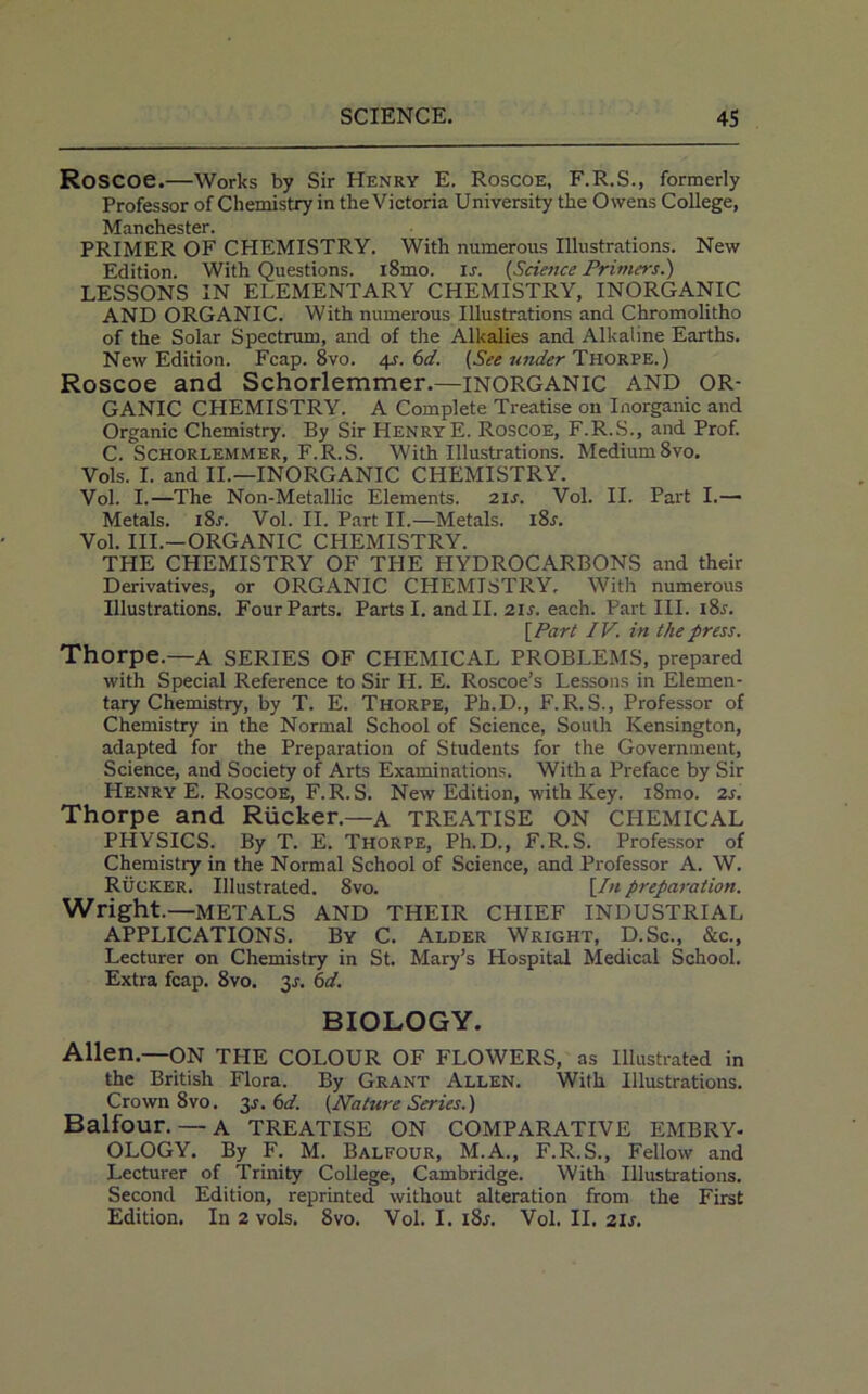 RoSCOe.—Works by Sir Henry E. Roscoe, F.R.S., formerly Professor of Chemistry in the Victoria University the Owens College, Manchester. PRIMER OF CHEMISTRY. With numerous Illustrations. New Edition. With Questions. i8mo. u. (Science Primers.) LESSONS IN ELEMENTARY CHEMISTRY, INORGANIC AND ORGANIC. With numerous Illustrations and Chromolitho of the Solar Spectrum, and of the Alkalies and Alkaline Earths. New Edition. Fcap. 8vo. 4s. 6d. (See under Thorpe.) Roscoe and Schorlemmer.—INORGANIC AND OR- GANIC CHEMISTRY. A Complete Treatise on Inorganic and Organic Chemistry. By Sir HenryE. Roscoe, F.R.S., and Prof. C. Schorlemmer, F.R.S. With Illustrations. Medium8vo. Vols. I. and II.—INORGANIC CHEMISTRY. Vol. I.—The Non-Metallic Elements. 2is. Vol. II. Part I.— Metals. i8r. Vol. II. Part II.—Metals. i8r. Vol. III.—ORGANIC CHEMISTRY. THE CHEMISTRY OF THE HYDROCARBONS and their Derivatives, or ORGANIC CHEMISTRY, With numerous Illustrations. Four Parts. Parts I. and II. 21s. each. Part III. i8r. [Part IV. in the press. Thorpe.—A SERIES OF CHEMICAL PROBLEMS, prepared with Special Reference to Sir H. E. Roscoe’s Lessons in Elemen- tary Chemistry, by T. E. Thorpe, Ph.D., F.R.S., Professor of Chemistry in the Normal School of Science, South Kensington, adapted for the Preparation of Students for the Government, Science, and Society of Arts Examinations. With a Preface by Sir PIenry E. Roscoe, F.R.S. New Edition, with Key. i8mo. 2s. Thorpe and Rucker.—a TREATISE ON CHEMICAL PHYSICS. By T. E. Thorpe, Ph.D., F.R.S. Professor of Chemistry in the Normal School of Science, and Professor A. W. Rucker. Illustrated. 8vo. [In preparation. Wright.—METALS AND THEIR CHIEF INDUSTRIAL APPLICATIONS. By C. Alder Wright, D.Sc., &c., Lecturer on Chemistry in St. Mary’s Hospital Medical School. Extra fcap. 8vo. 3^. 6d. BIOLOGY. Allen.—ON THE COLOUR OF FLOWERS, as Illustrated in the British Flora. By Grant Allen. With Illustrations. Crown 8vo. 3^.6d. (Nature Series.) Balfour.— A TREATISE ON COMPARATIVE EMBRY- OLOGY. By F. M. Balfour, M.A., F.R.S., Fellow and Lecturer of Trinity College, Cambridge. With Illustrations. Second Edition, reprinted without alteration from the First Edition. In 2 vols. 8vo. Vol. I. 18s. Vol. II. 21s.