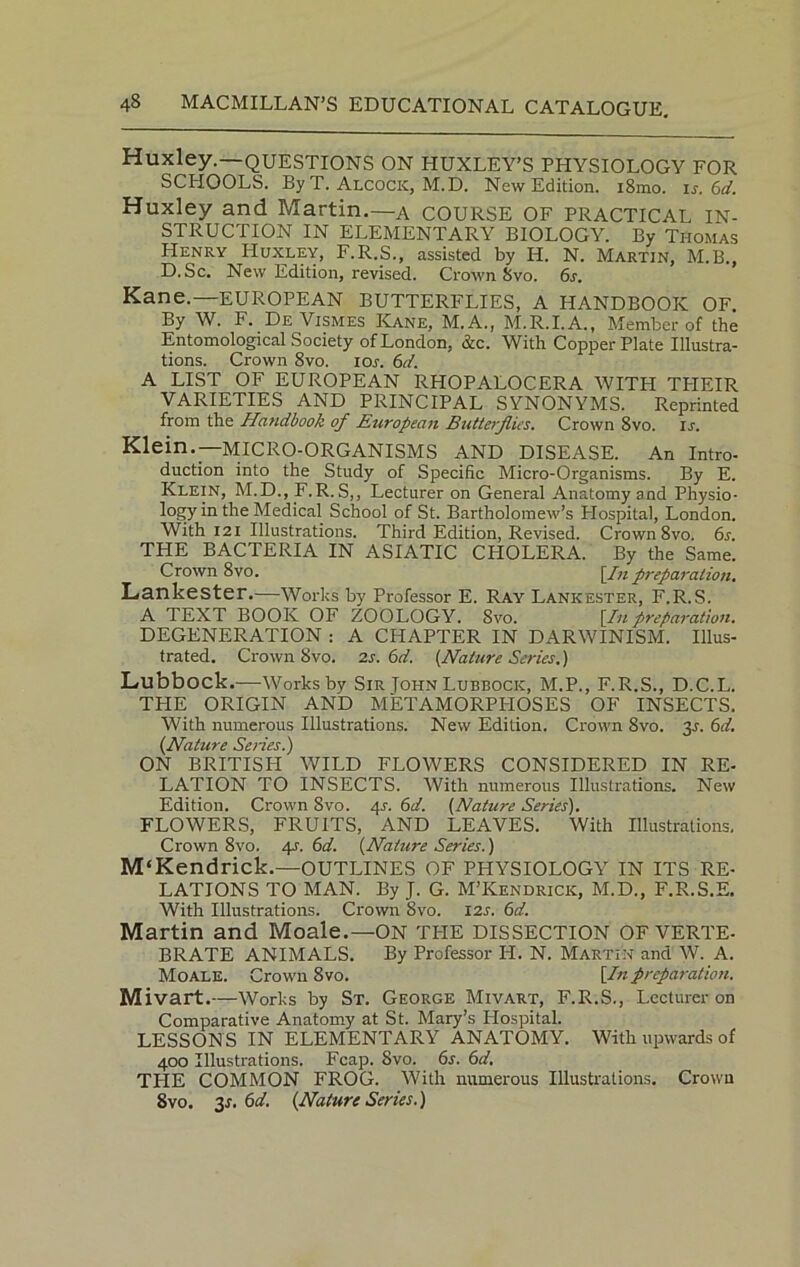 Huxley.—QUESTIONS ON HUXLEY’S PHYSIOLOGY FOR SCHOOLS. By T. Alcock, M.D. New Edition. i8mo. is. 6d. Huxley and Martin.—A COURSE OF PRACTICAL IN- STRUCTION IN ELEMENTARY BIOLOGY. By Thomas Henry Huxley, F.R.S., assisted by H. N. Martin, M.B., D.Sc. New Edition, revised. Crown Svo. 6s. Kane.—EUROPEAN BUTTERFLIES, A HANDBOOK OF. By W. F. DeVismes Kane, M.A., M.R.I.A., Member of the Entomological Society of London, &c. With Copper Plate Illustra- tions. Crown 8vo. iol 6d. A LIST OF EUROPEAN RHOPALOCERA WITH TPIEIR VARIETIES AND PRINCIPAL SYNONYMS. Reprinted from the Handbook of European Butterflies. Crown 8vo. is. Klein.—MICRO-ORGANISMS AND DISEASE. An Intro- duction into the Study of Specific Micro-Organisms. By E. Klein, M.D., F.R.S,, Lecturer on General Anatomy and Physio- logy in the Medical School of St. Bartholomew’s Plospital, London. With 121 Illustrations. Third Edition, Revised. Crown 8vo. 6s. THE BACTERIA IN ASIATIC CPIOLERA. By the Same. Crown 8vo. [/« preparation. Lankester.—Works by Professor E. Ray Lankester, F.R.S. A TEXT BOOK OF ZOOLOGY. Svo. [In preparation. DEGENERATION : A CHAPTER IN DARWINISM. Illus- trated. Crown 8vo. 2s. 6d. [Nature Series.) Lubbock.—-Worksby Sir Tohn Lubbock, M.P., F.R.S., D.C.L. THE ORIGIN AND METAMORPHOSES OF INSECTS. With numerous Illustrations. New Edition. Crown 8vo. 3L 6d. (.Nature Series.) ON BRITISH WILD FLOWERS CONSIDERED IN RE- LATION TO INSECTS. With numerous Illustrations. New Edition. Crown Svo. 41-. 6d. [Nature Series). FLOWERS, FRUITS, AND LEAVES. With Illustrations, Crown 8vo. 4s. 6d. [Nature Series.) M'Kendrick.—OUTLINES OF PHYSIOLOGY IN ITS RE- LATIONS TO MAN. By J. G. M’Kendrick, M.D., F.R.S.E. With Illustrations. Crown 8vo. 121. 6d. Martin and Moale.—ON the dissection OF VERTE- BRATE ANIMALS. By Professor H. N. Martin and W. A. Moale. Crown 8vo. [In preparation. Mivart.—Works by St. George Mivart, F.R.S., Lecturer on Comparative Anatomy at St. Mary’s Hospital. LESSONS IN ELEMENTARY ANATOMY. With upwards of 400 Illustrations. Fcap. Svo. 6s. 6d. THE COMMON FROG. With numerous Illustrations. Crown Svo. 3s.6d. [Nature Series.)