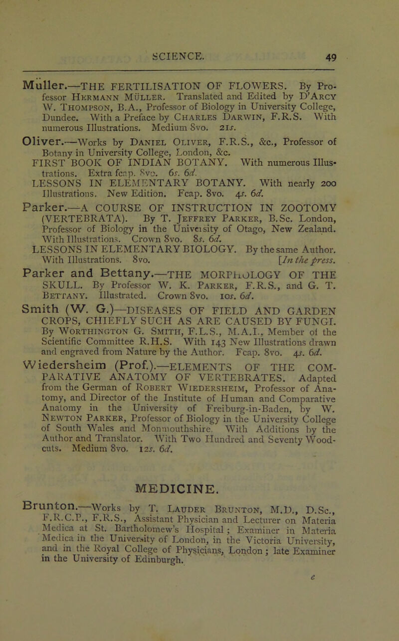 Muller.—THE FERTILISATION OF FLOWERS. By Pro- fessor Hkrmann Muller. Translated and Edited by D’Arcy W. Thompson, B.A., Professor of Biology in University College, Dundee. With a Preface by Charles Darwin, F.R.S. With numerous Illustrations. Medium Svo. 21 s. Oliver.—Works by Daniel Oliver, F.R.S., &c., Professor of Botany in University College, London, &c. FIRST BOOK OF INDIAN BOTANY. With numerous Illus- trations. Extra fcap. Svo. 6s. 6d. LESSONS IN ELEMENTARY BOTANY. With nearly 200 Illustrations. New Edition. Fcap. 8vo. 4s. 6d. Parker.—A COURSE OF INSTRUCTION IN ZOOTOMY (VERTEBRATA). By T. Jeffrey Parker, B.Sc. London, Professor of Biology in the Univeisity of Otago, New Zealand. With Illustrations. Crown Svo. 8s. 6d. LESSONS IN ELEMENTARY BIOLOGY. By the same Author. With Illustrations. Svo. [In the press. Parker and Bettany.—the MORPHOLOGY OF THE SKULL. By Professor W. K. Parker, F.R.S., and G. T. Bettany. Illustrated. Crown Svo. ioj. 6d. Smith (W. G.)—DISEASES OF FIELD AND GARDEN CROPS, CHIEFLY SUCH AS ARE CAUSED BY FUNGI. By Worthington G. Smith, F.L.S., M.A.I., Member ol the Scientific Committee R.IL.S. With 143 New Illustrations drawn and engraved from Nature by the Author. Fcap. Svo. 4s. 6d. Wiedersheim (Prof.).—ELEMENTS OF THE COM- PARATIVE ANATOMY OF VERTEBRATES. Adapted from the German of Robert Wiedersheim, Professor of Ana- tomy, and Director of the Institute of Human and Comparative Anatomy in the University of Freiburg-in-Baden, by W. Newton Parker, Professor of Biology in the University College of South Wales and Monmouthshire. With Additions by the Author and Translator. With Two Llundred and Seventy Wood- cuts. Medium Svo. 12s. 6d. MEDICINE. Brunton.—Works by T. Lauder Brunton, M.D., D.Sc., 1* .R.C.F., F.R.S., Assistant Physician and Lecturer on Materia Medica at St. Bartholomew’s Hospital; Examiner in Materia Medicain the University of London, in the Victoria University, and in the Royal College of Physicians, London; late Examiner in the University of Edinburgh. e