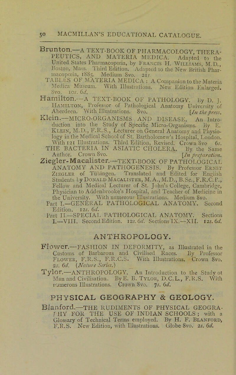 Brunton. a TEXT-BOOK OF PHARMACOLOGY, THERA- PEUTICS, AND MAIERIA MEDICA. Adapted to the United States Pharmacopoeia, by Francis PI. Williams, M. D., Boston, Mass. Third Edition. Adapted lo the New British Phar- macopoeia, 1885. Medium Svo. 2ir lABI.liS OF MATERIA MEDICA : A Companion to the Materia Medica Museum. With Illustrations. New Edition Enlarged. Svo, 1 or. 6d. Hamilton.—A TEXT-BOOK OF PATHOLOGY. By I), j. Hamilton, Professor of Pathological Anatomy University of Aberdeen. With Illustrations. Svo. [/« the press. Klein.—MICRO-ORGANISMS AND DISEASE. An Intro- duction into the Study of Specific Micro-Organisms. By E. Klein, M.D., F.R.S., Lecturer on General Anatomy and Physio- logy in the Medical School of St. Bartholomew’s Hospital, London. With 121 Illustrations. Third Edition, Revised. Crown Svo 6s. THE BACTERIA IN ASIATIC CHOLERA. By the Same Author. Crown Svo. [/»preparation. Ziegler-Macalister.—TEXT-BOOK OF PATHOLOGICAL ANATOMY AND PATHOGENESIS. By Professor Ernst Ziegler of Tubingen. Translated and Edited for English Students 1 y Donald Macalister, M.A.,M.D., B.Sc., F.R.C. I\, Fellow and. Medical Lecturer of St. John’s College, Cambridge, Physician to Addenbrooke’s Hospital, and Teacher of Medicine in the University. With numerous Illustrations. Medium Svo. Part L— GENERAL PATHOLOGICAL ANATOMY. Second Edition. 12s. 6d. Part II.—SPECIAL PATHOLOGICAL ANATOMY. Sections I.—VIII. Second Edition. 12s.6d. Sections IX.—XII. 12.1.61/. ANTHROPOLOGY. Flower.—FASHION IN DEFORMITY, as Illustrated in the Customs of Barbarous and Civilised Races. By Professor Flower, F.R.S., F.R.C.S. With Illustrations. Crown Svo. is. 6d. (Nature Series.) Tylor.—ANTHROPOLOGY. An Introduction to the Study ot Man and Civilisation. ByE. B. Tylor, D.C.L., F.R.S. With numerous Illustrations. Crown Svo. 7s. 6d. PHYSICAL GEOGRAPHY & GEOLOGY. Bianford.—THE RUDIMENTS OF PPIYSICAL GEOGRA- F'PIY FOR THE USE OF INDIAN SCHOOLS ; with a Glossary of Technical Terms employed. By H. F. Blanford, F.R.S. New Edition, with Illustrations. Globe 8vo. 2s. 6d.