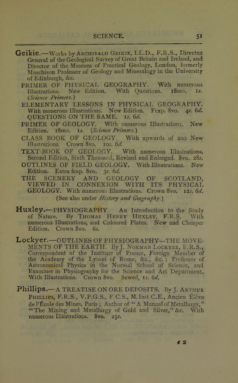 Geikie.—Works by Archihald Geikie, LL.D., F.R.S., Director General of the Geological Survey of Great Britain and Ireland, and Director of the Museum of Practical Geology, London, formerly Murchison Professor of Geology and Mineralogy in the University of Edinburgh, &c. PRIMER OF PHYSICAL GEOGRAPHY. With numerous Illustrations. New Edition. With Questions. i8mo. is. (Science Primers.) ELEMENTARY LESSONS IN PHYSICAL GEOGRAPHY. With numerous Illustrations. New Edition. Fcap. 8vo. 4J. 6d. QUESTIONS ON THE SAME. is. 6d. PRIMER OF GEOLOGY. With numerous Illustrations. New Edition. i8mo. is. {Science Primers.) CLASS BOOK OF GEOLOGY. With upwards of 200 New Illustrations. Crown 8vo. 10s. 6d. TEXT-BOOK OF GEOLOGY. With numerous Illustrations. Second Edition, Sixth Thousand, Revised and Enlarged. 8vo. 28*. OUTLINES OF FIELD GEOLOGY. With Illustrations. New Edition. Extra fcap. 8vo. 2s■ 6d. THE SCENERY AND GEOLOGY OF SCOTLAND, VIEWED IN CONNEXION WITH ITS PHYSICAL GEOLOGY. With numerous Illustrations. Crown 8vo. I2J. 6d. (See also under History and Geography.) Huxley.—PPIYSIOGRAPHY. An Introduction to the Study of Nature. By Thomas PIenry Huxley, F.R.S. With numerous Illustrations, and Coloured Plates. New and Cheaper Edition. Crown 8vo, 6s. Lockyer.—OUTLINES OF PHYSIOGRAPHY—THE MOVE- MENTS OF THE EARTH. ByJ. Norman Lockyer, F.R.S., Correspondent of the Institute of France, Foreign Member of the Academy of the Lyncei of Rome, &c., &c. ; Professor of Astronomical Physics in the Normal School of Science, and Examiner in Physiography for the Science and Art Department. With Illustrations. Crown Svo. Sewed, is. 6d. Phillips.—A TREATISE ON ORE DEPOSITS. By J. Arthur Phillips, F.R.S., V.P.G.S., F.C.S., M.Inst.C.E., Ancien Eleve de l’Ecole des Mines, Paris; Author of “A Manual of Metallurgy,” “The Mining and Metallurgy of Gold and Silver,” &c. With numerous Illustrations. Svo. 25s.