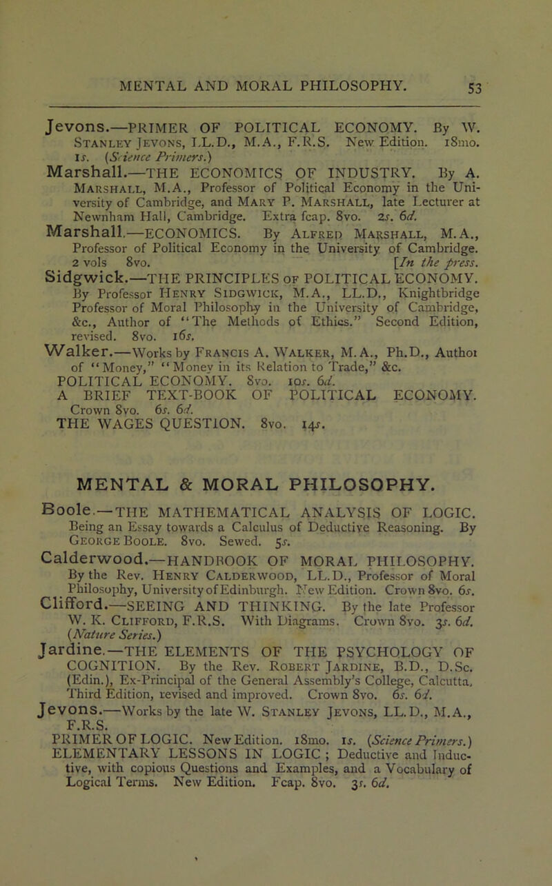 Jevons.—PRIMER OF POLITICAL ECONOMY. By W. Stanley Jevons, I.L.D., M.A., F.R.S. New Edition. iSmo. Ix. (Science Primers.') Marshall.—THE ECONOMICS OF INDUSTRY. By A. Marshall, M.A., Professor of Political Economy in the Uni- versity of Cambridge, and Mary P. Marshall, late Lecturer at Newnham Hall, Cambridge. Extra fcap. 8vo. 2s. 6d. Marshall.—ECONOMICS. By Alfred Marshall, M.A., Professor of Political Economy in the University of Cambridge. 2 vols 8vo. [In the press. Sidgwick.—THE PRINCIPLES of POLITICAL ECONOMY. By Professor Henry Sidgwick, M.A., LL.D., Knightbridge Professor of Moral Philosophy in the University of Cambridge, &c., Author of “The Methods of Ethics.” Second Edition, revised. 8vo. 16s. Walker.—Works by Francis A. Walker, M.A., Ph.D., Authoi of “Money,” “Monev in its Relation to Trade,” &c. POLITICAL ECONOMY. Svo. iox. 6d. A BRIEF TEXT-BOOK OF POLITICAL ECONOMY. Crown Svo. 6x. 6d. THE WAGES QUESTION. 8vo. 14X. MENTAL & MORAL PHILOSOPHY. Boole —THE MATHEMATICAL ANALYSIS OF LOGIC. Being an Essay towards a Calculus of Deductive Reasoning. By George Boole. 8vo. Sewed. 5X. Calderwood.— HANDROOK OF MORAL PHILOSOPHY. By the Rev. Henry Calderwood, LL.D., Professor of Moral Philosophy, University of Edinburgh. New Edition. Crown 8vo. 6s. Clifford.—SEEING AND THINKING. By the late Professor W. K. Clifford, F.R.S. With Diagrams. Crown Svo. 3X. 6d. {Nature Series.') Jar dine.—THE ELEMENTS OF THE PSYCHOLOGY OF COGNITION. By the Rev. Robert Jardine, B.D., D.Sc. (Edin.), Ex-Principal of the General Assembly’s College, Calcutta, Third Edition, revised and improved. Crown Svo. 6s. 6/. Jevons.—Works by the late W. Stanley Jevons, LL.D., M.A., F.R.S. PRIMER OF LOGIC. New Edition. i8mo. lx. {Science Primers.) ELEMENTARY LESSONS IN LOGIC ; Deductive and Induc- tive, with copious Questions and Examples, and a Vocabulary of Logical Terms. New Edition. Fcap. Svo. 3?. 6d.