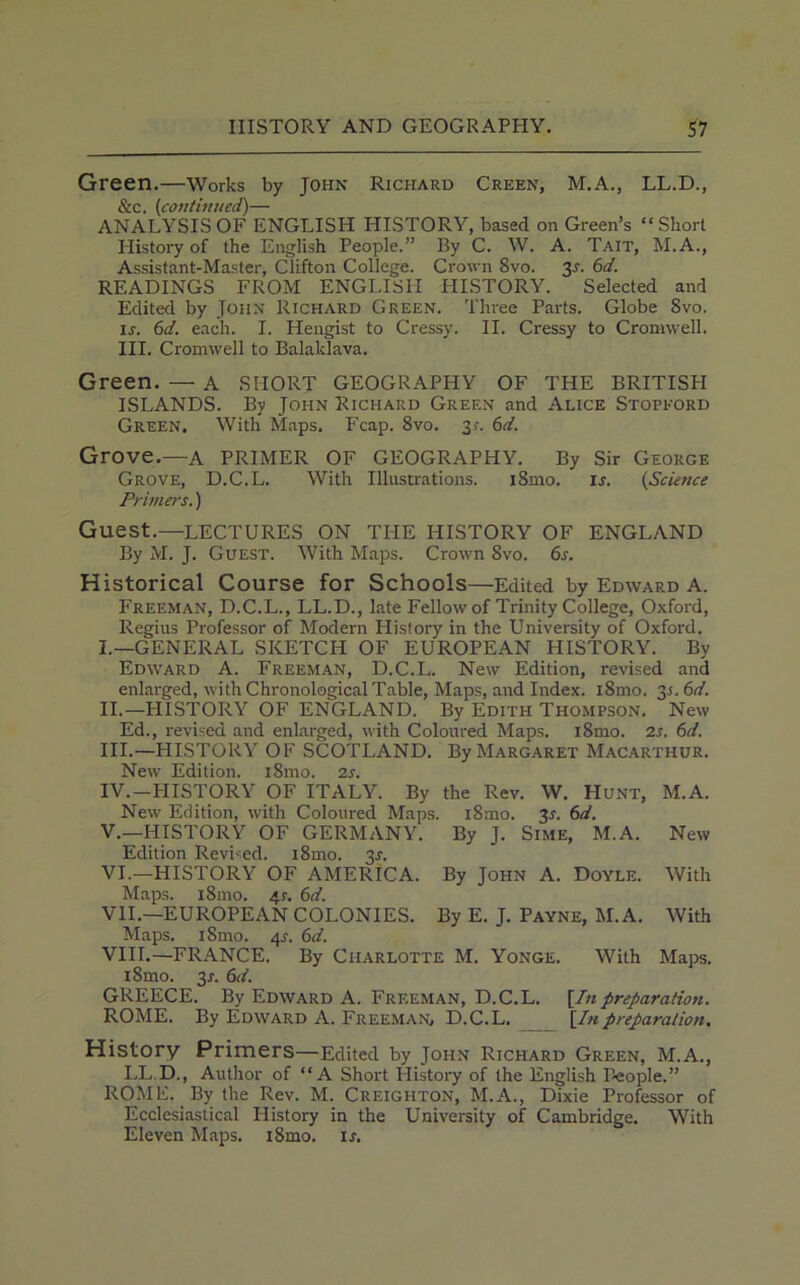 Green.—Works by John Richard Creen, M.A., LL.D., &c. (continued)— ANALYSIS OF ENGLISH HISTORY, based on Green’s “Short Plistory of the English People.” By C. W. A. Tait, M.A., Assistant-Master, Clifton College. Crown 8vo. 3s. 6d. READINGS FROM ENGLISH HISTORY. Selected and Edited by John Richard Green. Three Parts. Globe 8vo. ir. 6d. each. I. Hengist to Cressy. II. Cressy to Cromwell. III. Cromwell to Balaklava. Green. — A SHORT GEOGRAPHY OF THE BRITISH ISLANDS. By John Richard Green and Alice Stopford Green. With Maps. Fcap. 8vo. 3f. 6d. Grove.—A PRIMER OF GEOGRAPHY. By Sir George Grove, D.C.L. With Illustrations. i8mo. is. (,Science Primers.) Guest.—LECTURES ON THE HISTORY OF ENGLAND By M. J. Guest. With Maps. Crown 8vo. 6s. Historical Course for Schools—Edited by Edward A. Freeman, D.C.L., LL.D., late Fellow of Trinity College, Oxford, Regius Professor of Modern Plistory in the University of Oxford. L—GENERAL SKETCH OF EUROPEAN HISTORY. By Edward A. Freeman, D.C.L. New Edition, revised and enlarged, with Chronological Table, Maps, and Index. iSmo. 3.S. 6d. II. —HISTORY OF ENGLAND. By Edith Thompson. New Ed., revised and enlarged, with Coloured Maps. i8mo. 2s. 6d. III. —HISTORY OF SCOTLAND. By Margaret Macarthur. New Edition. i8mo. 2s. IV. —HISTORY OF ITALY. By the Rev. W. Hunt, M.A. New Edition, with Coloured Maps. iSmo. 3-f. 6d. V. —HISTORY OF GERMANY. By J. Sime, M.A. New Edition Revved. i8mo. 3s. VI. —HISTORY OF AMERICA. By John A. Doyle. With Maps. i8mo. 41-. 6d. VII. —EUROPEAN COLONIES. By E. J. Payne, M.A. With Maps. i8mo. 4s. 6d. VIII. —FRANCE. By Charlotte M. Yonge. With Maps. i8mo. 3r. 6d. GREECE. By Edward A. Freeman, D.C.L. [Inpreparation. ROME. By Edward A. Freeman, D.C.L. [Inpreparation. History Primers—Edited by John Richard Green, M.A., LL.D., Author of “A Short History of the English People.” ROME. By the Rev. M. Creighton, M.A., Dixie Professor of Ecclesiastical History in the University of Cambridge. With Eleven Maps. i8mo. ir.