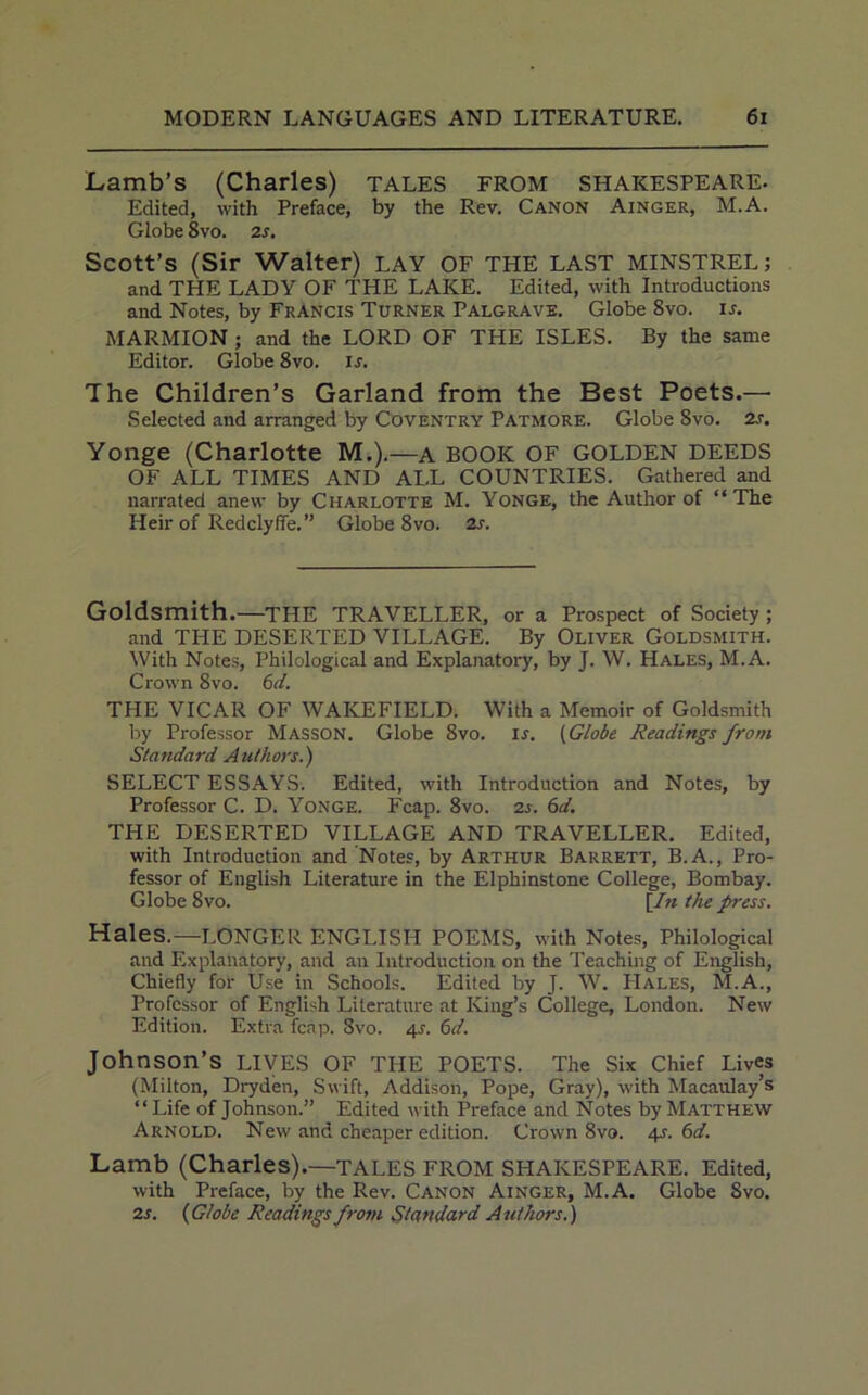 Lamb’s (Charles) tales from Shakespeare. Edited, with Preface, by the Rev. Canon Ainger, M.A. Globe 8vo. 2 s. Scott’s (Sir Walter) LAY OF THE LAST MINSTREL; and THE LADY OF THE LAKE. Edited, with Introductions and Notes, by Francis Turner Palgrave. Globe 8vo. is. MARMION ; and the LORD OF THE ISLES. By the same Editor. Globe 8vo. is. The Children’s Garland from the Best Poets.— Selected and arranged by Coventry Patmore. Globe 8vo. 2s. Yonge (Charlotte M.).—a BOOK OF GOLDEN DEEDS OF ALL TIMES AND ALL COUNTRIES. Gathered and narrated anew by Charlotte M. Yonge, the Author of “The Heir of Redclyffe.” Globe 8vo. 2s. Goldsmith.—THE TRAVELLER, or a Prospect of Society ; and THE DESERTED VILLAGE. By Oliver Goldsmith. With Notes, Philological and Explanatory, by J. W. Hales, M.A. Crown 8vo. 6d. THE VICAR OF WAKEFIELD. With a Memoir of Goldsmith by Professor Masson. Globe 8vo. is. (Globe Readings from Standard Authors.) SELECT ESSAYS. Edited, with Introduction and Notes, by Professor C. D. Yonge. Fcap. 8vo. 2s. 6d. THE DESERTED VILLAGE AND TRAVELLER. Edited, with Introduction and Notes, by Arthur Barrett, B.A., Pro- fessor of English Literature in the Elphinstone College, Bombay. Globe 8vo. [In the press. Hales.—LONGER ENGLISH POEMS, with Notes, Philological and Explanatory, and an Introduction on the Teaching of English, Chiefly for Use in Schools. Edited by J. W. PIales, M.A., Professor of English Literature at King’s College, London. New Edition. Extra fcap. 3vo. 4s. 6d. Johnson’s LIVES OF THE POETS. The Six Chief Lives (Milton, Dryden, Swift, Addison, Pope, Gray), with Macaulay’s “ Life of Johnson.” Edited with Preface and Notes by Matthew Arnold. New and cheaper edition. Crown 8vo. 4-r. 6d. Lamb (Charles).—TALES FROM SHAKESPEARE. Edited, with Preface, by the Rev. Canon Ainger, M.A. Globe Svo. 2 s. (Globe Readings from Standard Authors.)