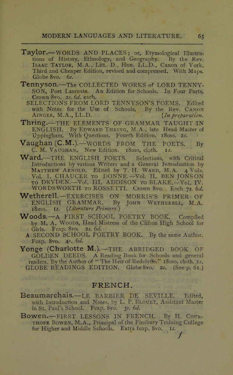 Taylor.—WORDS AND PLACES; or, Etymological Illustra- tions of History, Ethnology, and Geography. By the Rev. Isaac Taylor, M.A., Litt. D., Hon. LL.D., Canon of York. Third and Cheaper Edition, revised and compressed. With Maps. Globe 8vo. 6s. Tennyson.—The COLLECTED WORKS of LORD TENNY- SON, Poet Laureate. An Edition for Schools. In Four Parts. Crown 8vo. 2s. 6d. each. SELECTIONS FROM LORD TENNYSON’S POEMS. Edited with Notes for the Use of Schools. By the Rev. Canon Ainger, M. A., LL.D. [In preparation. Thring.—THE ELEMENTS OF GRAMMAR TAUGHT IN ENGLISH. By Edward Thring, M.A., late Head Master of Uppingham. With Questions. Fourth Edition. i8mo. 2s. Vaughan (C.M.).—WORDS FROM THE POETS. By C. M. Vaughan. New Edition. i8mo, cloth, is. Ward.—THE ENGLISH POETS. Selections, with Critical Introductions by various Writers and a General Introduction by Matthew Arnold. Edited by T. H. Ward, M.A. 4 Vols. Vol. I. CHAUCER to DONNE.—Vol. II. BEN JONSON to DRYDEN.—Vol. III. ADDISON to BLAKE.—Vol. IV. WORDSWORTH to ROSSETTI. Crown 8vo. Each 7s. 6d. Wetherell.—EXERCISES ON MORRIS’S PRIMER OF ENGLISH GRAMMAR. By John Wetherell, M.A. i8mo. ir. (Literature Primers.) Woods.—A FIRST SCHOOL POETRY BOOK. Compiled by M. A. Woods, Head Mistress of the Clifton High School for Girls. Fcap. 8vo. 2s. 6d. A SECOND SCHOOL POETRY BOOK. By the same Author. Fcap. 8vo. 4s. 6d. Yonge (Charlotte M.).—THE ABRIDGED BOOK OF GOLDEN DEEDS. A Reading Book for Schools and general reader's. By the Author of “ The Heir of Redclyffe.” 181110, cloth, is. GLOBE READINGS EDITION. Globe 8vo. 2s. (See p. 61.) FRENCH. Beaumarchais.—LE BARBIER DE SEVILLE. Edited, with Introduction and Notes, by L. P. Blouet, Assistant Master in St. Paul’s School. Fcap. 8vo. 31. 6d. Bowen.—FIRST LESSONS IN FRENCH. By H. Cour- thope Bowen, M.A., Principal of the Finsbury Training College for Higher and Middle Schools. Extra fcap. 8vo. if.