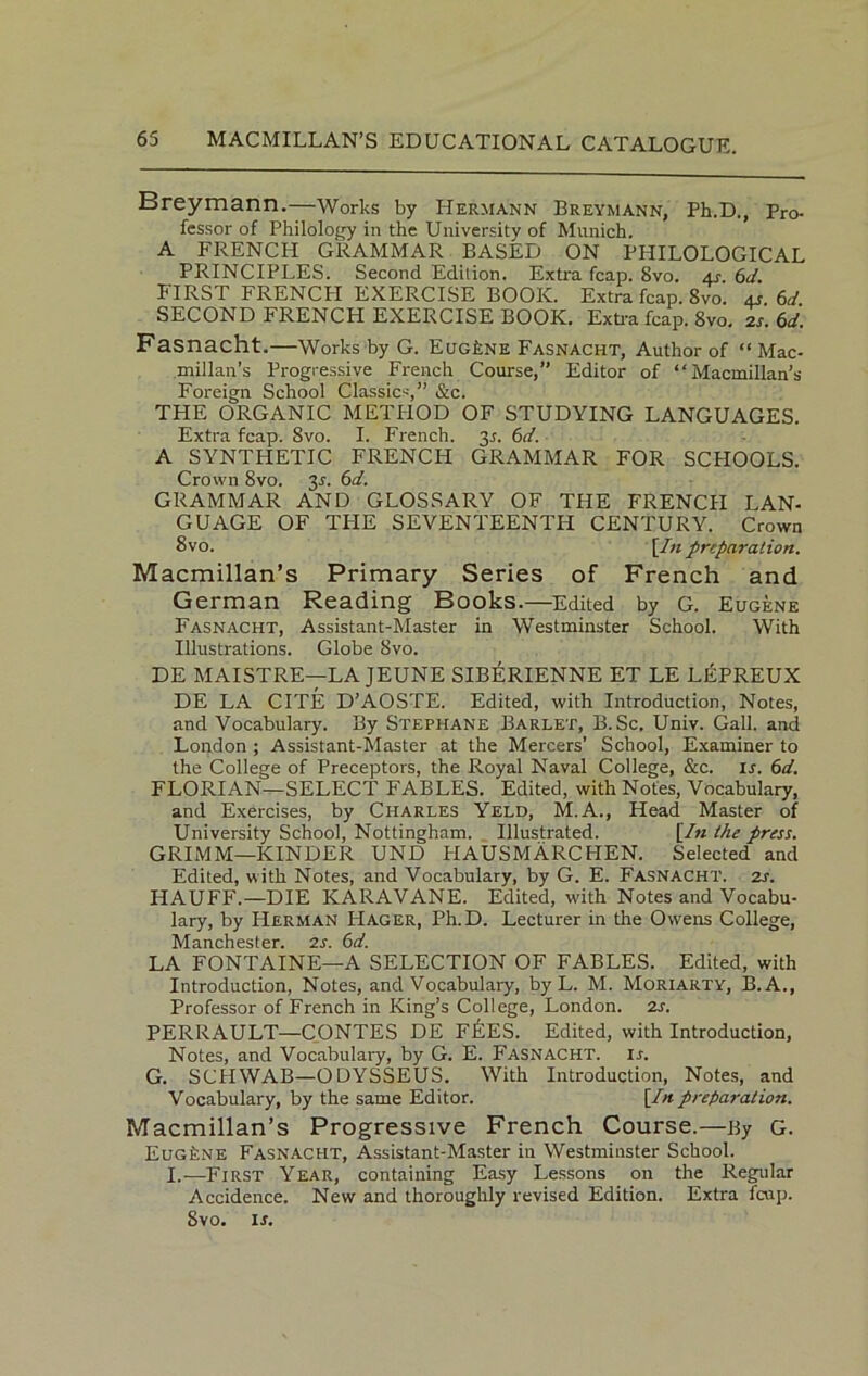 Breymann.—Works by Hermann Breymann, Ph.D., Pro- fessor of Philology in the University of Munich. A FRENCH GRAMMAR BASED ON PHILOLOGICAL PRINCIPLES. Second Edition. Extra fcap. 8vo. as. 6d. FIRST FRENCH EXERCISE BOOK. Extra fcap. 8vo. as 6d SECOND FRENCH EXERCISE BOOK. Extra fcap. 8vo. 21. 6d. Fasnacht.—Works by G. EugLne Fasnacht, Author of “Mac- millan’s Progressive French Course,” Editor of “Macmillan’s Foreign School Classics,” &c. THE ORGANIC METHOD OF STUDYING LANGUAGES. Extra fcap. Svo. I. French. 3.1. 6d. A SYNTHETIC FRENCH GRAMMAR FOR SCHOOLS. Crown Svo. 31. 6d. GRAMMAR AND GLOSSARY OF THE FRENCH LAN- GUAGE OF THE SEVENTEENTH CENTURY. Crown Svo. [In preparation. Macmillan’s Primary Series of French and German Reading Books.—Edited by G. Eugene Fasnacht, Assistant-Master in Westminster School. With Illustrations. Globe Svo. DE MAISTRE—LA JEUNE SIBERIENNE ET LE LEPREUX DE LA CITE D’AOSTE. Edited, with Introduction, Notes, and Vocabulary. By Stephane Barlet, B.Sc. Univ. Gall, and London ; Assistant-Master at the Mercers’ School, Examiner to the College of Preceptors, the Royal Naval College, &c. is. 6d. FLORIAN—SELECT FABLES. Edited, with Notes, Vocabulary, and Exercises, by Charles Yeld, M.A., Head Master of University School, Nottingham. Illustrated. [Zn the press. GRIMM—KINDER UND PIAUSMARCHEN. Selected and Edited, with Notes, and Vocabulary, by G. E. Fasnacht. 2s. HAUFF.—DIE KARAVANE. Edited, w'ith Notes and Vocabu- lary, by Herman FIager, Ph.D. Lecturer in the Owens College, Manchester. 2s. 6d. LA FONTAINE—A SELECTION OF FABLES. Edited, with Introduction, Notes, and Vocabulary, by L. M. Moriarty, B.A., Professor of French in King’s College, London, is. PERRAULT—CONTES DE F&ES. Edited, with Introduction, Notes, and Vocabulary, by G. E. Fasnacht. is. G. SCHWAB—ODYSSEUS. With Introduction, Notes, and Vocabulary, by the same Editor. [Inpreparation. Macmillan’s Progressive French Course.—By G. Eugene Fasnacht, Assistant-Master in Westminster School. I.—First Year, containing Easy Lessons on the Regular Accidence. New and thoroughly revised Edition. Extra feup. Svo. is.