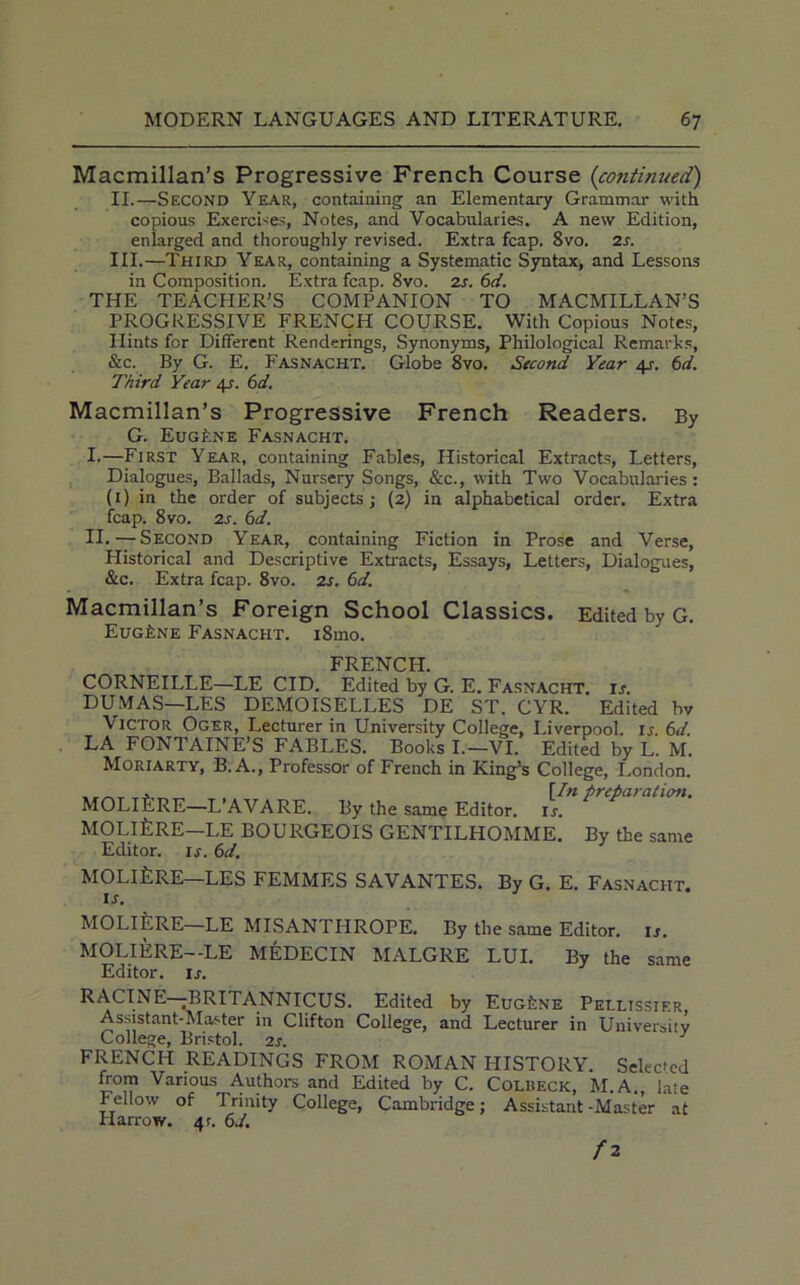 Macmillan’s Progressive French Course (continued) II. —Second Year, containing an Elementary Grammar with copious Exercises, Notes, and Vocabularies. A new Edition, enlarged and thoroughly revised. Extra fcap. 8vo. 2s. III. —Third Year, containing a Systematic Syntax, and Lessons in Composition. Extra fcap. 8vo. zs. 6d. THE TEACHER’S COMPANION TO MACMILLAN’S PROGRESSIVE FRENCH COURSE. With Copious Notes, Hints for Different Renderings, Synonyms, Philological Remarks, &c. By G. E. Fasnacht. Globe 8vo. Second Year 4.r. 6d. Third Year 4s. 6d. Macmillan’s Progressive French Readers. By G. Eug£ne Fasnacht. I. —First Year, containing Fables, Historical Extracts, Letters, Dialogues, Ballads, Nursery Songs, &c., with Two Vocabularies : (1) in the order of subjects; (2) in alphabetical order. Extra fcap. 8vo. 2s. 6d. II. —Second Year, containing Fiction in Prose and Verse, Historical and Descriptive Extracts, Essays, Letters, Dialogues, &c. Extra fcap. 8vo. 2s. 6d. Macmillan’s Foreign School Classics. Edited by G. Eugene Fasnacht. i8mo. FRENCH. CORNEILLE—LE CID. Edited by G. E. Fasnacht. is. DUMAS—LES DEMOISELLES DE ST. CYR. Edited by Victor Oger, Lecturer in University College, Liverpool, ij 6d LA FONTAINE’S FABLES. Books I.—VI. Edited by L. M. Moriarty, B. A., Professor of French in King’s College, London. , \Inpreparation. MOLlflRE—L’AVARE. By the same Editor, is. MOLlfeRE—LE BOURGEOIS GENTILHOMME. By the same Editor, is. 6d. MOLlfeRE—LES FEMMES SAVANTES. By G. E. Fasnacht. ij. MOLIERE—LE MISANTHROPE. By the same Editor, is. MOLIERE—LE MEDECIN MALGRE LUI. By the same Editor, is. RACINE—BRITANNICUS. Edited by Eugene Peilissier Assistant-Master in Clifton College, and Lecturer in University College, Bristol. 2s. FRENCH READINGS FROM ROMAN PIISTORY. Selected from Various Authors and Edited by C. Colhecic, M.A., late Fellow of Trinity College, Cambridge; Assistant-Master at Harrow. 41. 6J. f 2