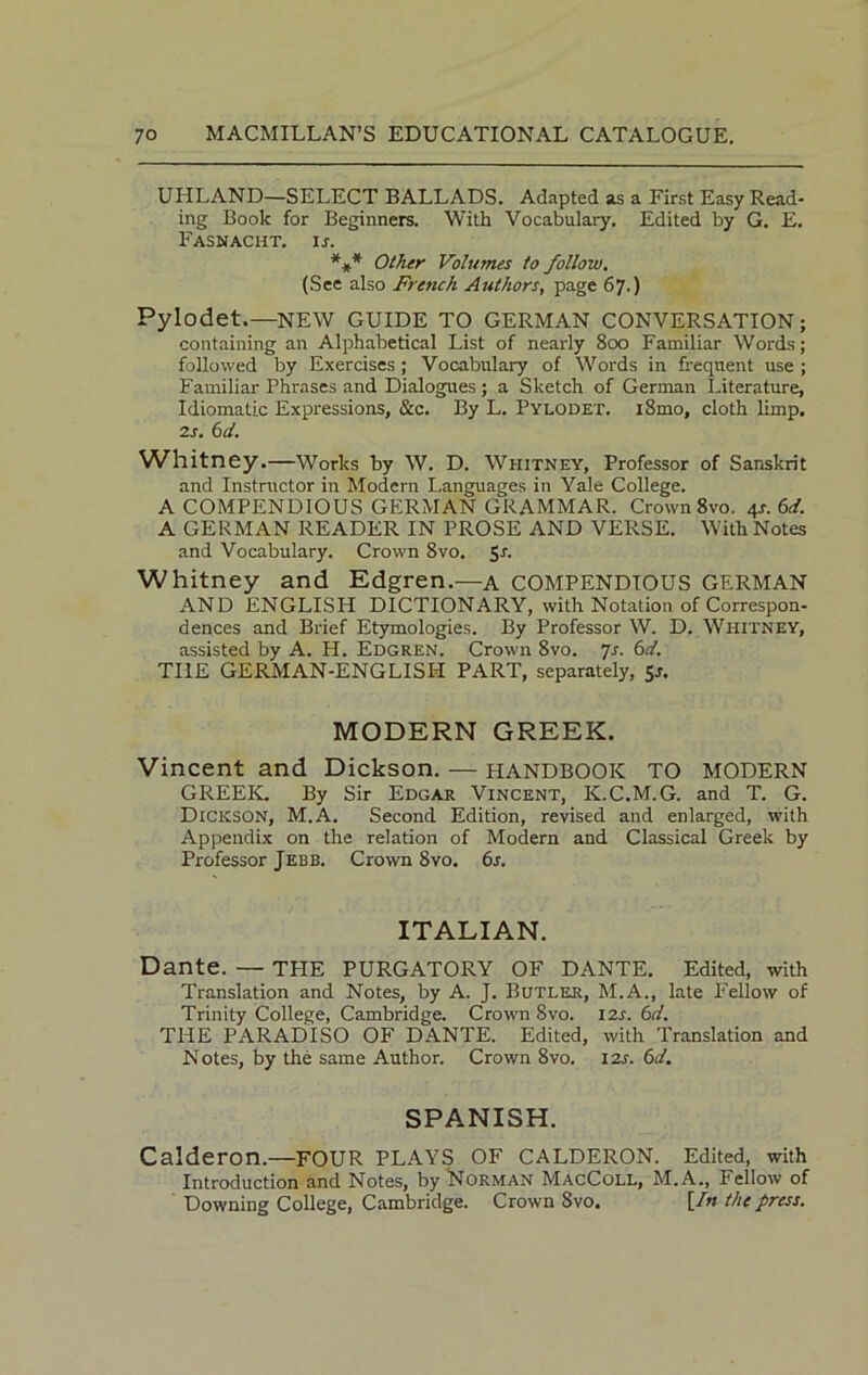 UHLAND—SELECT BALLADS. Adapted as a First Easy Read- ing Book for Beginners. With Vocabulary. Edited by G. E. Fasnacht. ij. *** Other Volumes to follow. (See also French Authors, page 67.) Pylodet.—NEW GUIDE TO GERMAN CONVERSATION; containing an Alphabetical List of nearly 800 Familiar Words; followed by Exercises; Vocabulary of Words in frequent use ; Familiar Phrases and Dialogues; a Sketch of German Literature, Idiomatic Expressions, &c. By L. Pylodet. i8mo, cloth limp. 2s. 6 d. Whitney.—Works by W. D. Whitney, Professor of Sanskrit and Instructor in Modern Languages in Yale College. A COMPENDIOUS GERMAN GRAMMAR. Crown 8vo. 4*. 6d. A GERMAN READER IN PROSE AND VERSE. With Notes and Vocabulary. Crown 8vo. $s. Whitney and Edgren.—a COMPENDIOUS GERMAN AND ENGLISH DICTIONARY, with Notation of Correspon- dences and Brief Etymologies. By Professor W. D. Whitney, assisted by A. H. Edgren. Crown 8vo. Js. 6d. THE GERMAN-ENGLISH PART, separately, 5s. MODERN GREEK. Vincent and Dickson. — HANDBOOK TO MODERN GREEK. By Sir Edgar Vincent, K.C.M.G. and T. G. Dickson, M.A. Second Edition, revised and enlarged, with Appendix on the relation of Modern and Classical Greek by Professor Jebb. Crown 8vo. 6s. ITALIAN. Dante. — TPIE PURGATORY OF DANTE. Edited, with Translation and Notes, by A. J. Butler, M.A., late Fellow of Trinity College, Cambridge. Crown 8vo. 12s. 6d. THE PARADISO OF DANTE. Edited, with Translation and Notes, by the same Author. Crown 8vo. izr. 6d. SPANISH. Calderon.—FOUR PLAYS OF CALDERON. Edited, with Introduction and Notes, by Norman MacColl, M.A., Fellow of ' Downing College, Cambridge. Crown 8vo. [In the press.