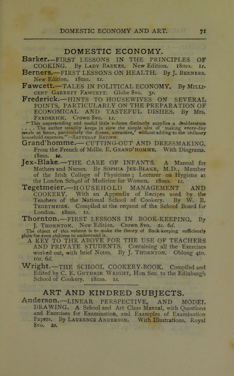 DOMESTIC ECONOMY. Barker—FIRST LESSONS IN THE PRINCIPLES OF COOKING. By Lady Barker. New Edition. i8mo. if. Berners.—FIRST LESSONS ON HEALTH. By J. Berners. New Edition. i8mo. if. Fawcett.—TALES IN POLITICAL ECONOMY. By Milli- cent Garrett Fawcett. Globe 8vo. 3f. Frederick.—HINTS TO HOUSEWIVES ON SEVERAL POINTS, PARTICULARLY ON THE PREPARATION OF ECONOMICAL AND TASTEFUL DISHES. By Mrs. Frederick. Crown 8vo. if. “This unpretending and useful little volume distinctly supplies a desideratum .... The author steadily keeps in view the simple aim of ‘ making every-day meals at home, particularly the dinner, attractive,’ without adding to the ordinary household expenses.”—Saturday Review. Grand’homme.— CUTTING-OUT AND DRESSMAKING. From the French of Mdlle. E, Grand’homme. With Diagrams. i8mo. W. Jex-Blake.—THE CARE OF INFANTS. A Manual for Mothers and Nurses. By Sophia Jex-Blake, M.D., Member of the Irish College of Physicians ; Lecturer on Hygiene at the London School of Medicine for Women. i8mo. if. Tegetmeier.—HOUSEHOLD MANAGEMENT AND COOKERY. With an Appendix of Recipes used by the Teachers of the National School of Cookery. By W. B. Tegetmeier. Compiled at the request of the School Board for London. iSmo. if. Thornton.—FIRST LESSONS IN BOOK-KEEPING. By J. Thornton. New Edition. Crown 8vo. 2s. 6d. The object of this volume is to make the theory of Book-keeping sufficiently plain for even children to understand it. A KEY TO THE ABOVE FOR THE USE OF TEACHERS AND PRIVATE STUDENTS. Containing all the Exercises worked out, with brief Notes. By J. Thornton. Oblong 4to. 1 Of. 6d. Wright.—THE SCHOOL COOKERY-BOOK. Compiled and Edited by C. E. Guthrie Wright, Hon Sec. to the Edinburgh School of Cookery. i8mo. if. ART AND KINDRED SUBJECTS. Anderson.—LINEAR PERSPECTIVE, AND MODEL DRAWING. A School and Art Class Manual, with Questions and Exercises for Examination, and Examples of Examination Papers. By Laurence Anderson. With Illustrations. Royal 8vo. 2f.