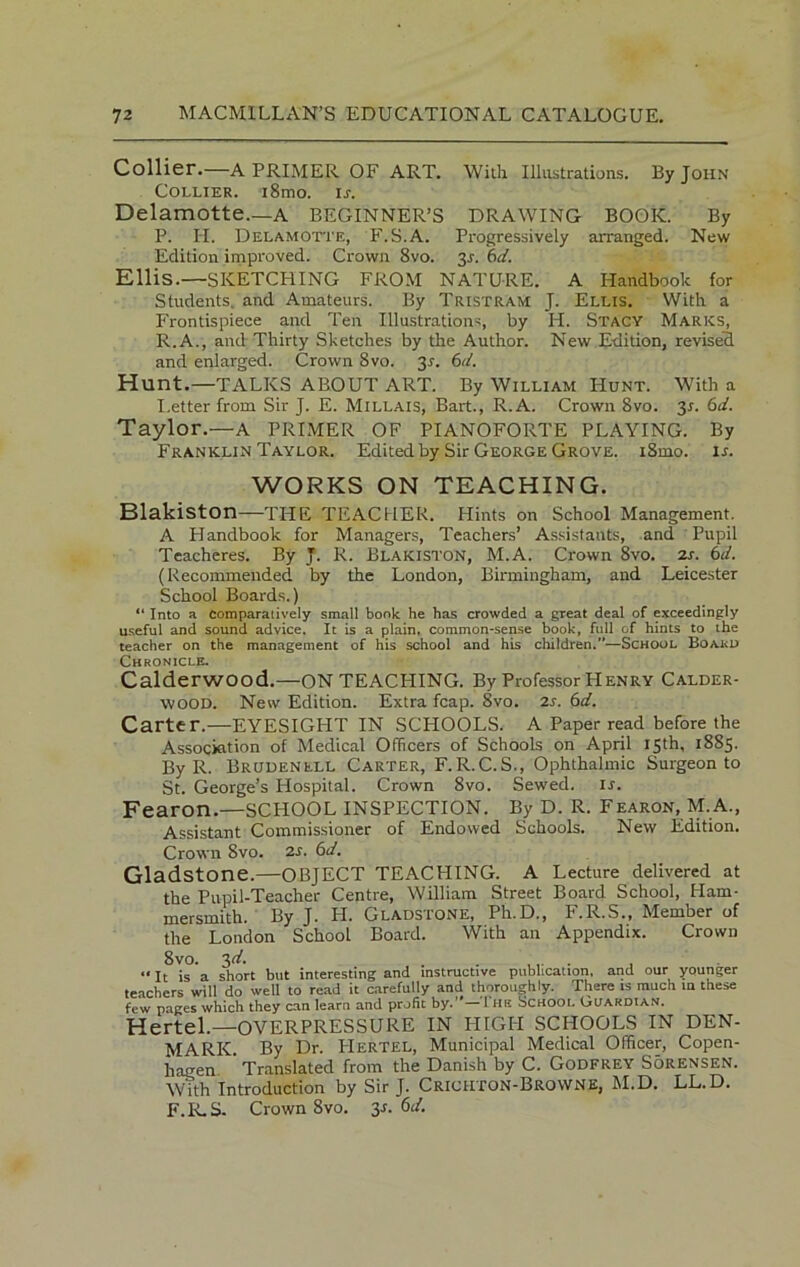 Collier.—A PRIMER OF ART. With Illustrations. By John Collier. i8mo. ir. Delamotte.—A BEGINNER’S DRAWING BOOK. By P. IT. Delamotte, F.S.A. Progressively arranged. New Edition improved. Crown 8vo. 3^. 6d. Ellis.—SKETCHING FROM NATURE. A Handbook for Students, and Amateurs. By Tristram J. Ellis. With a Frontispiece and Ten Illustrations, by IT. Stacy Marks, R.A., and Thirty Sketches by the Author. New Edition, revised and enlarged. Crown 8vo. 31. 6d. Hunt.—TALKS ABOUT ART. By William Hunt. With a I.etter from Sir J. E. Millais, Bart., R.A. Crown 8vo. 3r. 6d. Taylor.—A PRIMER OF PIANOFORTE PLAYING. By Franklin Taylor. Edited by Sir George Grove. i8mo. ir. WORKS ON TEACHING. Blakiston—TITE TEACHER. Hints on School Management. A Handbook for Managers, Teachers’ Assistants, and Pupil Teacheres. By J. R. Blakiston, M.A. Crown 8vo. zr. 6d. (Recommended by the London, Birmingham, and Leicester School Boards.) “ Into a comparatively small bonk he has crowded a great deal of exceedingly useful and sound advice. It is a plain, common-sense book, full of hints to the teacher on the management of his school and his children.”—School Board Chronicle. Calderwood.—ON TEACHING. By Professor Henry Calder- wood. Netv Edition. Extra fcap. 8vo. 2s. 6d. Carter.—EYESIGHT IN SCHOOLS. A Paper read before the Association of Medical Officers of Schools on April 15th, 1885. By R. Brudenell Carter, F.R.C.S., Ophthalmic Surgeon to St. George’s Hospital. Crown 8vo. Sewed, ir. Fearon.—SCHOOL INSPECTION. By D. R. Fearon, M.A., Assistant Commissioner of Endowed Schools. New Edition. Crown 8vo. 2s. 6d. Gladstone.—OBJECT TEACHING. A Lecture delivered at the Pupil-Teacher Centre, William Street Board School, Ham- mersmith. By J. H. Gladstone, Ph.D., F.R.S., Member of the London School Board. With an Appendix. Crown 8vo. 3 d. «It is a short but interesting and instructive publication, and our younger teachers will do well to read it carefully and thoroughly. There is much in these few pages which they can learn and profit by.”— 1 he School Guardian. Hertel.—OVERPRESSURE IN HIGH SCHOOLS IN DEN- MARK By Dr. PIertel, Municipal Medical Officer, Copen- hagen ’ Translated from the Danish by C. Godfrey Sorensen. With Introduction by Sir J. Crichton-BroWNE, M.D. LL.D. F.R.S. Crown 8vo. 3-r. 6d.