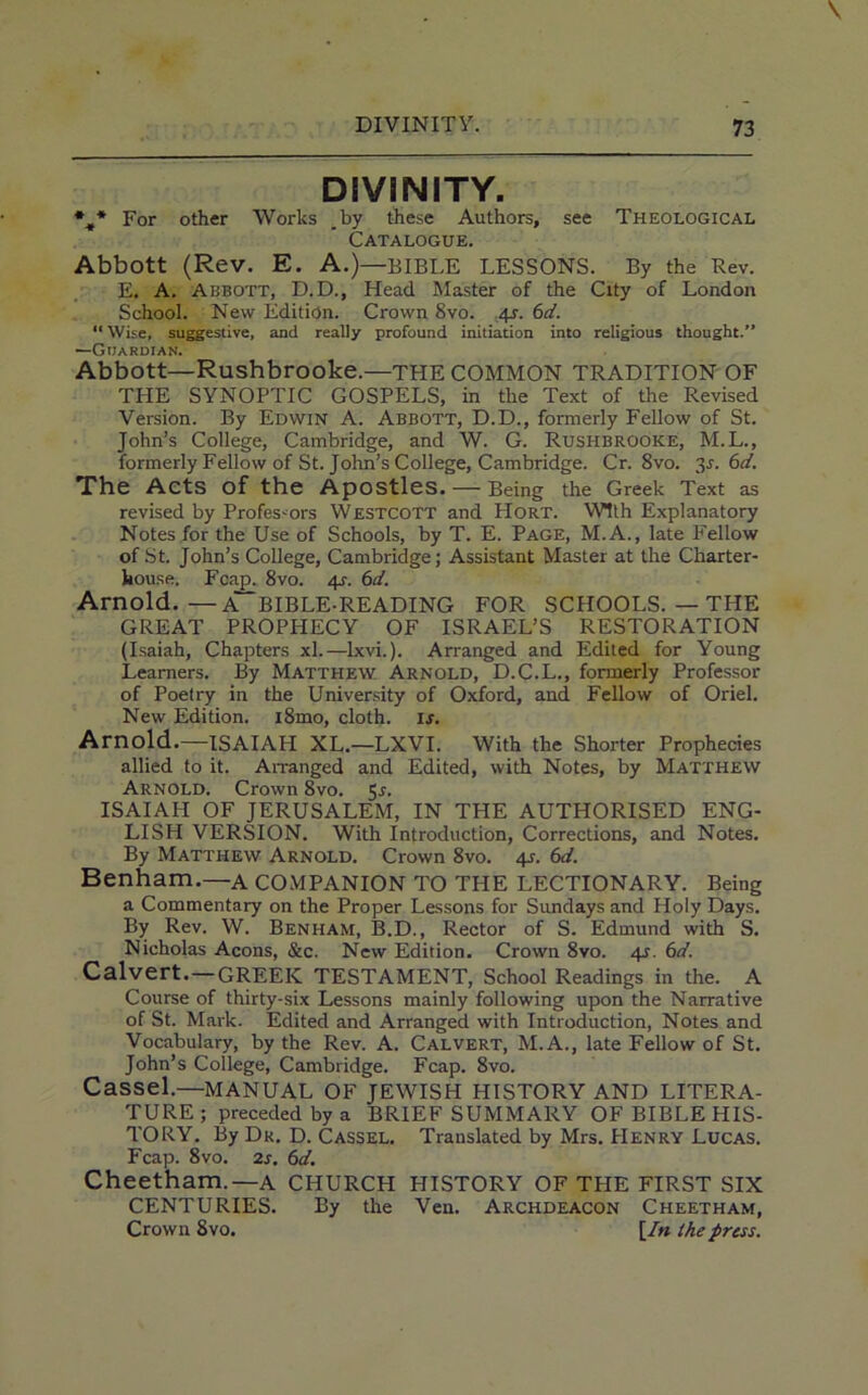 DIVINITY. *t* For other Works by these Authors, see Theological Catalogue. Abbott (Rev. E. A.)—BIBLE LESSONS. By the Lev. E. A. Abbott, D.D., Head Master of the City of London School. New Edition. Crown 8vo. 4s. 6d. “ Wise, suggestive, and really profound initiation into religious thought.” —Guardian. Abbott—Rushbrooke.—THE COMMON TRADITION OF THE SYNOPTIC GOSPELS, in the Text of the Revised Version. By Edwin A. Abbott, D.D., formerly Fellow of St. John’s College, Cambridge, and W. G. Rushbrooke, M.L., formerly Fellow of St. John’s College, Cambridge. Cr. 8vo. 3s. 6d. The Acts of the Apostles. — Being the Greek Text as revised by Professors Westcott and LIort. With Explanatory Notes for the Use of Schools, by T. E. Page, M.A., late Fellow of St. John’s College, Cambridge; Assistant Master at the Charter- house. Fcap. 8vo. 4s. 6d. Arnold. —A~BIBLE-READING FOR SCHOOLS. — THE GREAT PROPHECY OF ISRAEL’S RESTORATION (Isaiah, Chapters xl.—Ixvi.). Arranged and Edited for Young Learners. By Matthew Arnold, D.C.L., formerly Professor of Poetry in the University of Oxford, and Fellow of Oriel. New Edition. i8mo, cloth, is. Arnold.—ISAIAH XL.—LXVI. With the Shorter Prophecies allied to it. Arranged and Edited, with Notes, by Matthew Arnold. Crown 8vo. 5.?. ISAIAH OF JERUSALEM, IN THE AUTHORISED ENG- LISH VERSION. With Introduction, Corrections, and Notes. By Matthew Arnold. Crown 8vo. 4s. 6d. Benham.—A COMPANION TO THE LECTIONARY. Being a Commentary on the Proper Lessons for Sundays and Holy Days. By Rev. W. Benham, B.D., Rector of S. Edmund with S. Nicholas Aeons, &c. New Edition. Crown 8vo. 4s. 6d. Calvert. —GREEK TESTAMENT, School Readings in the. A Course of thirty-six Lessons mainly following upon the Narrative of St. Mark. Edited and Arranged with Introduction, Notes and Vocabulary, by the Rev. A. Calvert, M.A., late Fellow of St. John’s College, Cambridge. Fcap. 8vo. Cassel.—MANUAL OF JEWISH HISTORY AND LITERA- TURE ; preceded by a BRIEF SUMMARY OF BIBLE HIS- TORY. By Dr. D. Cassel. Translated by Mrs. Henry Lucas. Fcap. 8vo. 2s. 6d. Cheetham.—A CHURCH HISTORY OF THE FIRST SIX CENTURIES. By the Veil. Archdeacon Cheetham, Crown 8vo. [In the press.