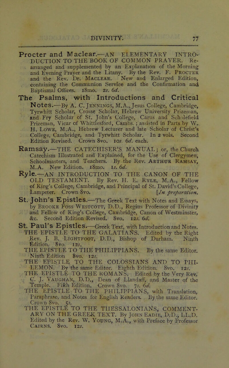 Procter and Maclear.—an ELEMENTARY INTRO- DUCTION TO THE BOOK OF COMMON PRAYER. Re- arranged and supplemented by an Explanation of the Morning and Evening Prayer and the Litany. By the Rev. F. Procter and the Rev. Dr. Maclear. New and Enlarged Edition, containing the Communion Service and the Confirmation and Baptismal Offices. i8mo. 2s. 6d. The Psalms, with Introductions and Critical Notes.—By A. C. Jennings, M.A., Jesus College, Cambridge, Tyrwhitt Scholar, Crosse Scholar, Hebrew University Prizeman, and Fry Scholar of St. John’s College, Carus and Seholefield Prizeman, Vicar of Whittlesford, Cambs. ; assisted in Parts by W. H. Lowe, M.A., Hebrew Lecturer and late Scholar of Christ’s College, Cambridge, and Tyrwhitt Scholar. In 2 vols. Second Edition Revised. Crown 8vo. ios. 6d. each. Ramsay.—THE CATECHISER’S MANUAL ; or, the Church Catechism Illustrated and Explained, for the Use of Clergymen, Schoolmasters, and Teachers. By the Rev. Arthur Ramsay, M.A. New Edition. i8mo. Is. 6d. Ryle.—AN INTRODUCTION TO THE CANON OF THE OLD TESTAMENT. By Rev. H. E. Ryle, M.A., Fellow of King’s College, Cambridge, and Principal of St. David’s College, Lampeter. Crown 8vo. [In preparation. St. John’s Epistles •—The Greek Text with Notes and Essays, by Brooke Foss Westcott, D.D., Regius Professor of Divinity and Fellow of King’s College, Cambridge, Canon of Westminster, &c. Second Edition Revised. 8vo. 12s. 6d. St. Paul’s Epistles.—Greek Text, with Introduction and Notes. THE EPISTLE TO THE GALATIANS. Edited by the Right Rev. J. B. Lightfoot, D.D., Bishop of Durham. Ninth Edition. 8vo. I2s. THE EPISTLE TO THE PHILIPPIANS. By the same Editor. Ninth Edition 8vo. I2s. THE EPISTLE TO THE COLOSSIANS AND TO PHI- LEMON. By the same Editor. Eighth Edition. 8vo. 12s. THE EPISTLE TO THE ROMANS. Edited by the Very Rev. C. J. Vaughan, D.D., Dean of Llandaff, and Master of the Temple. Fifth Edition. Crown 8vo. 7s. 6d. THE EPISTLE TO THE PHILIPPIANS, with Translation, Paraphrase, and Notes for English Readers. By the same Editor. Crown 8vo. 5r. THE EPISTLE TO THE TIIESSALONTANS, COMMENT- ARY ON THE GREEK TEXT. By John Eadie, D.D., LL.D. Edited by the Rev. W. Young, M.A., with Preface by Professor Cairns. 8vo. i2r.