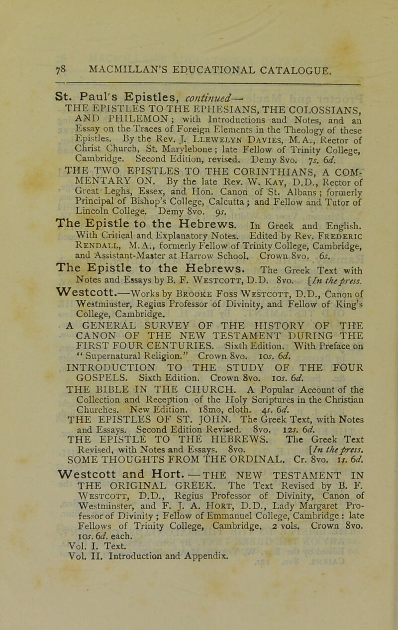 St. Paul's Epistles, continued—- THE EPISTLES TO THE EPHESIANS, THE COLOSSIANS, AND PHILEMON ; with Introductions and Notes, and an Essay on the Traces of Foreign Elements in the Theology of these Epistles. By the Rev. J. Llewelyn Davies, M.A., Rector of Christ Church, St. Marylebone ; late Fellow of Trinity College, Cambridge. Second Edition, revised. Demy 8vo. 7s. 6d. THE TWO EPISTLES TO THE CORINTHIANS, A COM- MENTARY ON. By the late Rev. W. Kay, D.D., Rector of Great Leghs, Essex, and Hon. Canon of St. Albans; formerly Principal of Bishop’s College, Calcutta; and Fellow and Tutor of Lincoln College. Demy 8vo. 9s. The Epistle to the Hebrews. In Greek and English. With Critical and Explanatory Notes. Edited by Rev. Frederic Rendall, M. A., formerly Fellow of Trinity College, Cambridge, and Assistant-Master at Harrow School. Crown 8vo. 6s. The Epistle to the Hebrews. The Greek Text with Notes and Essays by B. F. Westcott, D.D. 8vo. [/« the press. Westcott.—Works by Brooke Foss Westcott, D.D., Canon of Westminster, Regius Professor of Divinity, and Fellow of King’s College, Cambridge. A GENERAL SURVEY OF TPIE HISTORY OF THE CANON OF THE NEW TESTAMENT DURING THE FIRST FOUR CENTURIES. Sixth Edition. With Preface on “ Supernatural Religion.” Crown 8vo. ior. 6d. INTRODUCTION TO THE STUDY OF THE FOUR GOSPELS. Sixth Edition. Crown 8vo. 10s. 6d. THE BIBLE IN THE CHURCH. A Popular Account of the Collection and Reception of the Holy Scriptures in the Christian Churches. New Edition. i8mo, cloth. 4s. 6d. THE EPISTLES OF ST. JOHN. The Greek Text, with Notes and Essays. Second Edition Revised. 8vo. 12s. 6d. THE EPISTLE TO THE HEBREWS. The Greek Text Revised, with Notes and Essays. 8vo. [Zn the press. SOME THOUGHTS FROM THE ORDINAL. Cr. 8vo. is. 6d. Westcott and Hort.—THE NEW TESTAMENT IN THE ORIGINAL GREEK. The Text Revised by B. F. Westcott, D.D., Regius Professor of Divinity, Canon of Westminster, and F. J. A. Hort, D.D., Lady Margaret Pro- fessor of Divinity ; Fellow of Emmanuel College, Cambridge : late Fellows of Trinity College, Cambridge. 2 vols. Crown 8vo. I or. 6 d. each. Vol. I. Text. Vol. II. Introduction and Appendix.