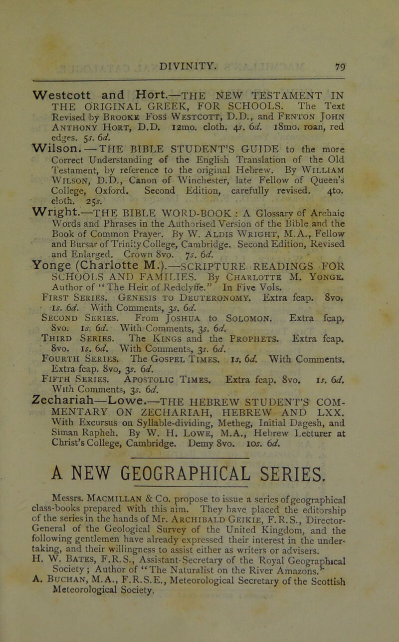 Westcott and Hort.—THE NEW TESTAMENT IN THE ORIGINAL GREEK, FOR SCHOOLS. The Text Revised by Brooke Foss Westcott, D.D., and Fenton John Anthony Hort, D.D. i2mo. cloth. 4s. 6d. iSmo. roan, red edges. 5-r. 6d. Wilson.—THE BIBLE STUDENT’S GUIDE to the more Correct Understanding of the English Translation of the Old Testament, by reference to the original Hebrew. By William Wilson, D.D., Canon of Winchester, late Fellow of Queen’s College, Oxford. Second Edition, carefully revised. 4to. cloth. 25 s. Wright.—THE BIBLE WORD-BOOK : A Glossary of Archaic Words and Phrases in the Authorised Version of the Bible and the Book of Common Prayer. By W. Aldis Wright, M.A., Fellow and Bursar of Trinity College, Cambridge. Second Edition, Revised and Enlarged. Crown 8vo. 7s. 6d. Yonge (Charlotte M.).—SCRIPTURE READINGS FOR SCHOOLS AND FAMILIES. By Charlotte M. Yonge. Author of “The Heir of Redclyffe.” In Five Vols. First Series. Genesis to Deuteronomy. Extra fcap. 8vo. is. 6d. With Comments, $s. 6d. Second Series. From Joshua to Solomon. Extra fcap. 8vo. is. 6d. With Comments, 3r. 6d. Third Series. The Kings and the Prophets. Extra fcap. 8vo. is. 6d. With Comments, 31-. 6d. Fourth Series. The Gospel Times, is. 6d. With Comments. Extra fcap. 8vo, 31-. 6d. Fifth Series. Apostolic Times. Extra fcap. 8vo. is. 6d. With Comments, 3J. 6d. Zechariah—Lowe.—THE HEBREW STUDENT’S COM- MENTARY ON ZECHARIAH, HEBREW AND LXX. With Excursus on Syllable-dividing, Metheg, Initial Dagesh, and Siman Rapheh. By W. H. Lowe, M.A., Plebrew Lecturer at Christ’s College, Cambridge. Demy 8vo. 10s. 6d. A NEW GEOGRAPHICAL SERIES. Messrs. Macmillan & Co. propose to issue a series of geographical class-books prepared with this aim. They have placed the editorship of the series in the hands of Mr. Archibald Geikie, F. R.S., Director- General of the Geological Survey of the United Kingdom, and the following gentlemen have already expressed their interest in the under- taking, and their willingness to assist either as writers or advisers. H. W. Bates, F.R. S., Assistant-Secretary of the Royal Geographical Society; Author of “The Naturalist on the River Amazons. A. Buchan, M. A., F.R.S.E., Meteorological Secretary of the Scottish Meteorological Society.