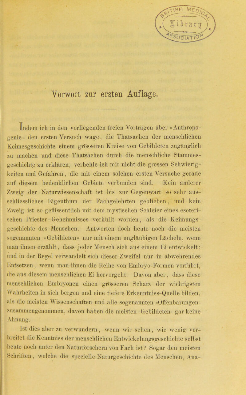 Indem ich in den vorliegenden freien Vorträgen Uber »Antkropo- genie den ersten Versuch wage, die Tkatsacken der menschlichen Keimesgeschichte einem grösseren Kreise von Gebildeten zugänglich zu machen und diese Tkatsachen durch die menschliche Stammes- geschichte zu erklären, verhehle ich mir nicht die grossen Schwierig- keiten und Gefahren, die mit einem solchen ersten Versuche gerade auf diesem bedenklichen Gebiete verbunden sind. Kein anderer Zweig der Naturwissenschaft ist bis zur Gegenwart so sehr aus- schliessliches Eigenthum der Fachgelehrten geblieben, und kein Zweig ist so geflissentlich mit dem mystischen Schleier eines esoteri- schen Priester-Geheimnisses verhüllt worden, als die Keimungs- geschichte des Menschen. Antworten doch heute noch die meisten sogenannten »Gebildeten« nur mit einem ungläubigen Lächeln, wenn man ihnen erzählt, dass jeder Mensch sich aus einem Ei entwickelt: und in der Regel verwandelt sich dieser Zweifel nur in abwehrendes Entsetzen, wenn man ihnen die Reihe von Embryo-Formen vorführt, die aus diesem menschlichen Ei hervorgeht. Davon aber, dass diese menschlichen Embryonen einen grösseren Schatz der wichtigsten Wahrheiten in sich bergen und eine tiefere Erkenntniss-Quelle bilden, als die meisten Wissenschaften und alle sogenannten »Offenbarungen« zusammengeuommen, davon haben die meisten »Gebildeten« gar keine Ahnung. Ist dies aber zu verwundern, wenn wir sehen, wie wenig ver- breitet die Kenntniss der menschlichen Entwickelungsgeschichte selbst heute noch unter den Naturforschern von Fach ist? Sogar den meisten Schriften, welche die specielle Naturgeschichte des Menschen, Ana-