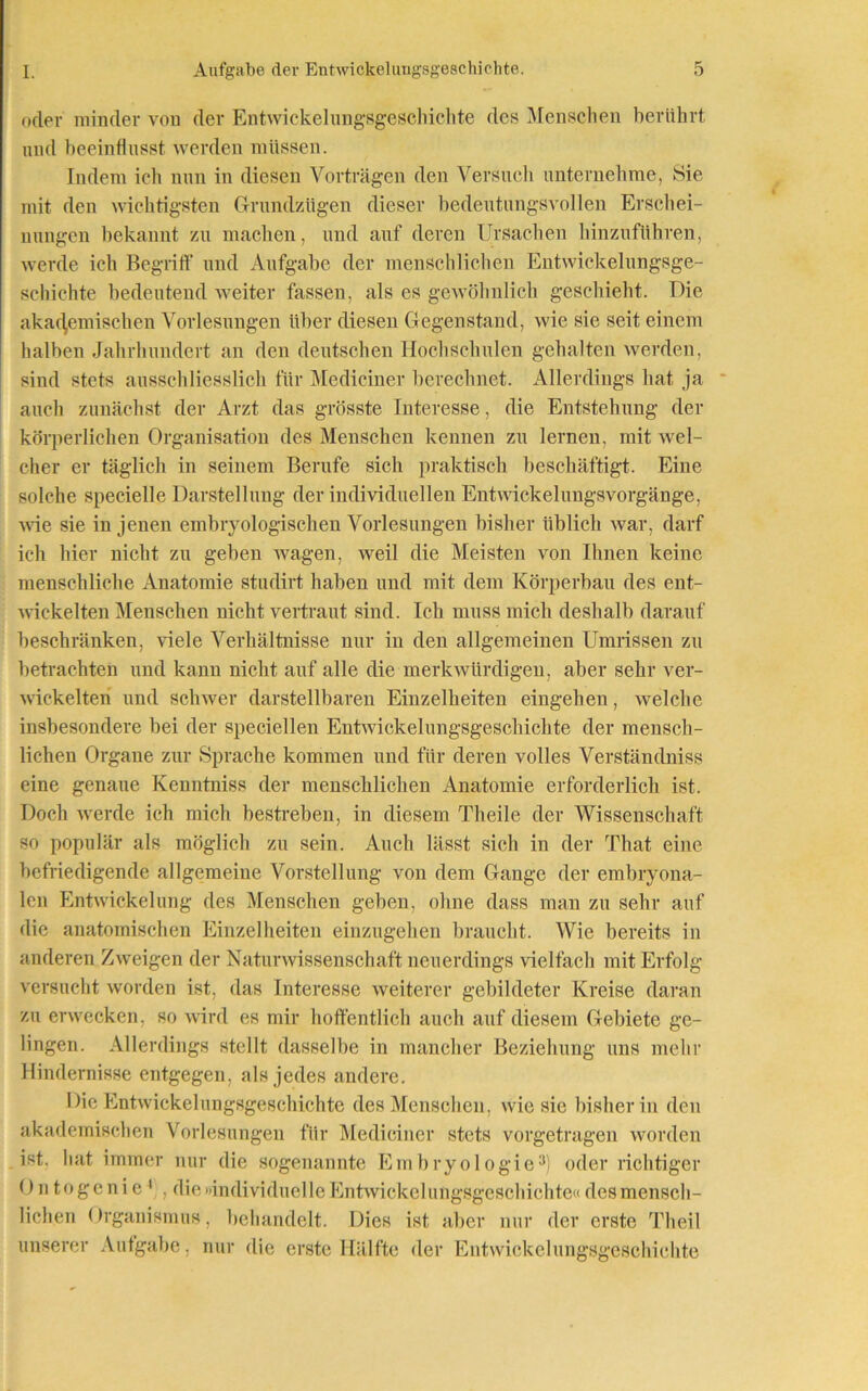 oder minder von der Entwicklungsgeschichte des Menschen berührt und beeinflusst werden müssen. Indem ich nun in diesen Vorträgen den Versuch unternehme, Sie mit den wichtigsten Grundzügen dieser bedeutungsvollen Erschei- nungen bekannt zu machen, und auf deren Ursachen hinzuführen, werde ich Begriff und Aufgabe der menschlichen Entwickelungsge- schichte bedeutend weiter fassen, als es gewöhnlich geschieht. Die akademischen Vorlesungen über diesen Gegenstand, wie sie seit einem halben Jahrhundert an den deutschen Hochschulen gehalten werden, sind stets ausschliesslich für Mediciner berechnet. Allerdings hat ja auch zunächst der Arzt das grösste Interesse, die Entstehung der körperlichen Organisation des Menschen kennen zu lernen, mit wel- cher er täglich in seinem Berufe sich praktisch beschäftigt. Eine solche specielle Darstellung der individuellen Entwickelungsvorgänge, wie sie in jenen embryologischen Vorlesungen bisher üblich war, darf ich hier nicht zu geben wagen, weil die Meisten von Ihnen keine menschliche Anatomie studirt haben und mit dem Körperbau des ent- wickelten Menschen nicht vertraut sind. Ich muss mich deshalb darauf beschränken, viele Verhältnisse nur in den allgemeinen Umrissen zu betrachten und kann nicht auf alle die merkwürdigen, aber sehr ver- wickelten und schwer darstellbaren Einzelheiten eingehen, welche insbesondere bei der speciellen Entwickelungsgeschichte der mensch- lichen Organe zur Sprache kommen und für deren volles Verständniss eine genaue Kenntniss der menschlichen Anatomie erforderlich ist. Doch werde ich mich bestreben, in diesem Theile der Wissenschaft so populär als möglicli zu sein. Auch lässt sich in der That eine befriedigende allgemeine Vorstellung von dem Gange der embryona- len Entwickelung des Menschen geben, ohne dass man zu sehr auf die anatomischen Einzelheiten einzugehen braucht. Wie bereits in anderen Zweigen der Naturwissenschaft neuerdings vielfach mit Erfolg versucht worden ist, das Interesse weiterer gebildeter Kreise daran zu erwecken, so wird es mir hoffentlich auch auf diesem Gebiete ge- lingen. Allerdings stellt dasselbe in mancher Beziehung uns mehr Hindernisse entgegen, als jedes andere. Die Entwickelungsgeschichte des Menschen, wie sie bisher in den akademischen Vorlesungen für Mediciner stets vorgetragen worden ist. bat immer nur die sogenannte Embryologie3 oder richtiger Ontogcnie 1 , die »individuelle EntAvickclungsgescbichte« des mensch- lichen Organismus, behandelt. Dies ist aber nur der erste Theil unserer Aufgabe, nur die erste Hälfte der Entwickelungsgeschichte