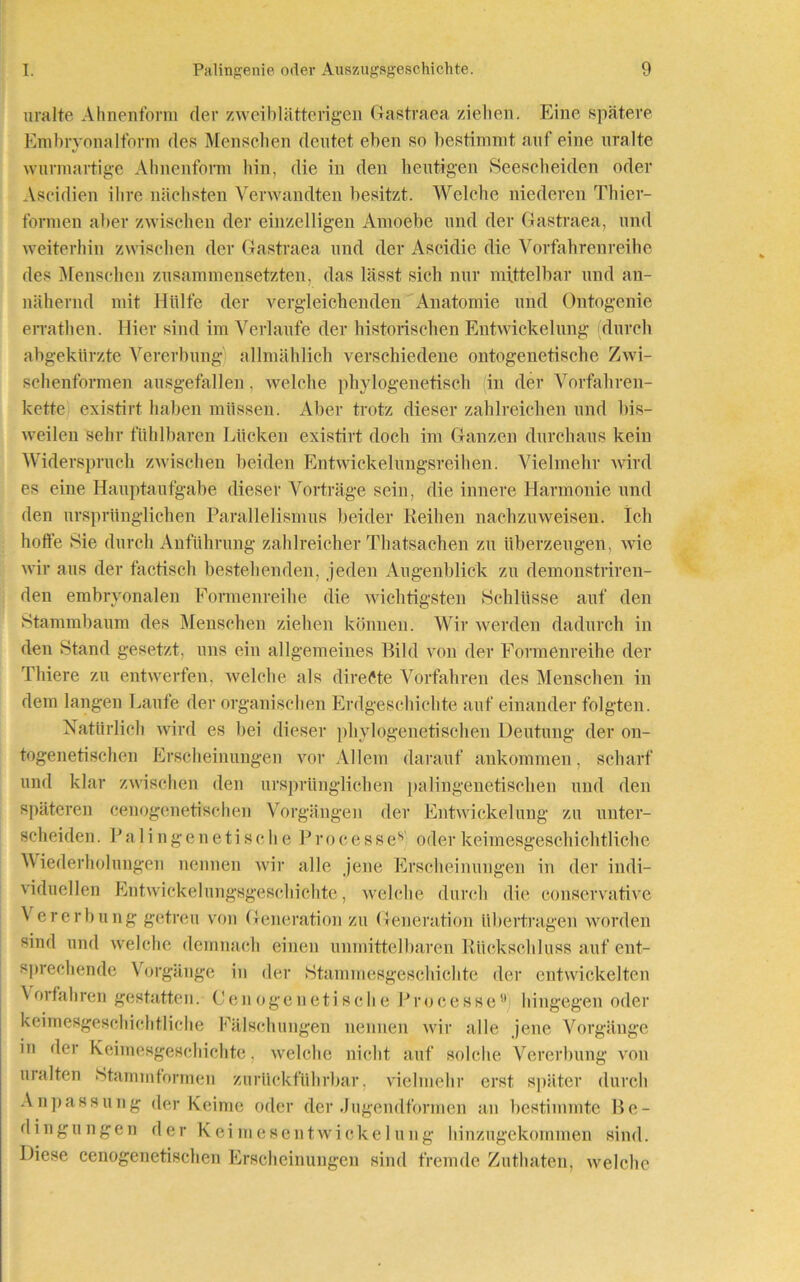 uralte Ahnenform der zweiblätterigen Gastraea ziehen. Eine spätere Embryonalform des Menschen deutet eben so bestimmt auf eine uralte wurmartige Ahnenform hin, die in den heutigen Seescheiden oder Ascidien ihre nächsten Verwandten besitzt. Welche niederen Thier- formen aber zwischen der einzelligen Amoebe und der Gastraea, und weiterhin zwischen der Gastraea und der Ascidie die Vorfahrenreihe des Menschen zusammensetzten, das lässt sich nur mittelbar und an- nähernd mit Hülfe der vergleichenden Anatomie und Ontogenie errathen. Hier sind im Verlaufe der historischen Entwickelung durch abgekürzte Vererbung allmählich verschiedene ontogenetische Zwi- schenformen ausgefallen, welche phylogenetisch in der Vorfahren- kette existirt haben müssen. Aber trotz dieser zahlreichen und bis- weilen sehr fühlbaren Lücken existirt doch im Ganzen durchaus kein Widerspruch zwischen beiden Entwickelungsreihen. Vielmehr wird es eine Hauptaufgabe dieser Vorträge sein, die innere Harmonie und den ursprünglichen Parallelismus beider Reihen nachzuweisen. Ich hoffe Sie durch Anführung zahlreicher Thatsachen zu überzeugen, wie wir aus der factisch bestehenden, jeden Augenblick zu demonstriren- den embryonalen Formenreihe die wichtigsten Schlüsse auf den Stammbaum des Menschen ziehen können. Wir werden dadurch in den Stand gesetzt, uns ein allgemeines Bild von der Formenreihe der Thiere zu entwerfen, welche als direkte Vorfahren des Menschen in dem langen Laufe der organischen Erdgeschichte auf einander folgten. Natürlich wird es bei dieser phylogenetischen Deutung der on- togenetischen Erscheinungen vor Allem darauf ankommen, scharf und klar zwischen den ursprünglichen palingenetischen und den späteren cenogenetischen Vorgängen der Entwickelung zu unter- scheiden. Palingenetische Processev oder keimesgeschichtliche Wiederholungen nennen wir alle jene Erscheinungen in der indi- viduellen Entwicklungsgeschichte, welche durch die conservative \ er er bung getreu von Generation zu Generation übertragen worden sind und welche demnach einen unmittelbaren Rückschluss auf ent- sprechende Vorgänge in der Stammesgeschichte der entwickelten Vorfahren gestatten. Cenogenetische Processe” hingegen oder keimesgeschichtliche Fälschungen nennen wir alle jene Vorgänge in der Keimesgeschichte, welche nicht auf solche Vererbung von uralten Stammformen zuriiekführbar. vielmehr erst später durch Anpassung der Keime oder der Jugendformen an bestimmte Be- dingungen der Keimesentwickeluuig hinzugekommen sind. Diese cenogenetischen Erscheinungen sind fremde Zuthaten, welche