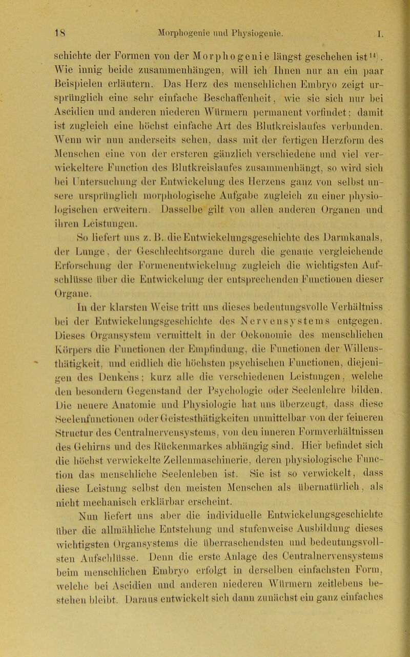 schichte der Formen von der Morphogeuie längst geschehen ist14 . Wie innig beide Zusammenhängen, will ich Ihnen nur an ein paar Beispielen erläutern. Das Herz des menschlichen Embryo zeigt ur- sprünglich eine sehr einfache Beschaffenheit, wie sie sich nur bei Ascidien und anderen niederen Würmern permanent vorfindet: damit ist zugleich eine höchst einfache Art des Blutkreislaufes verbunden. Wenn wir nun anderseits sehen, dass mit der fertigen Herzform des Menschen eine von der ersteren gänzlich verschiedene und viel ver- winkeltere Function des Blutkreislaufes zusammenhängt, so wird sich hei rntersuchung der Entwickelung des Herzens ganz von selbst un- sere ursprünglich morphologische Aufgabe zugleich zu einer physio- Dasselbe gilt von allen anderen Organen und logischen erweitern, ihren Leistungen. So liefert uns z. B. die Entwickelungsgeschichte des Darmkanals, der Lunge, der Geschlechtsorgane durch die genaue vergleichende Erforschung der Formenentwickelimg zugleich die wichtigsten Auf- schlüsse über die Entwickelung der entsprechenden Functionen dieser ()rgaue. In der klarsten Weise tritt uns dieses bedeutungsvolle Verhältniss bei der Entwickelungsgeschichte des Nervensystems entgegen. Dieses Organsystem vermittelt in der Oekouomie des menschlichen Körpers die Functionen der Empfindung, die Functionen der Willens- thätigkeit, und endlich die höchsten psychischen Functionen, diejeni- gen des Denkens; kurz alle die verschiedenen Leistungen, welche den besondern Gegenstand der Psychologie oder Seelenlehre bilden. Die neuere Anatomie und Physiologie hat uns überzeugt, dass diese Seelenfunctionen oder Geistesthätigkeitcn unmittelbar von der feineren Struetur des Centralnervensystems, von den inneren Formverhältnissen des Gehirns und des Rückenmarkes abhängig sind. Hier befindet sich die höchst verwickelte Zellenmaschinerie, deren physiologische Func- tion das menschliche Seelenleben ist. Sie ist so verwickelt, dass diese Leistung selbst den meisten Menschen als übernatürlich, als nicht mechanisch erklärbar erscheint. Nun liefert uns aber die individuelle Entwickelungsgeschichte über die allmähliche Entstehung und stufenweise Ausbildung dieses wichtigsten Organsystems die überraschendsten und bedeutungsvoll- sten Aufschlüsse. Denn die erste Anlage des Centralnervensystems beim menschlichen Embryo erfolgt in derselben einfachsten Form, welche bei Ascidien und anderen niederen Würmern zeitlebens be- stehen bleibt. Daraus entwickelt sich dann zunächst ein ganz einfaches