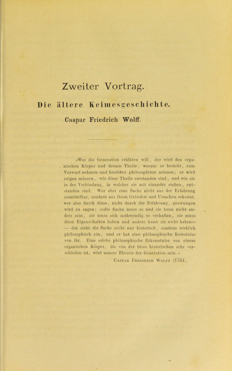 Zweiter Vortrag. Die ältere Keiinesgescliichte. Caspar Friedrich Wolff. »Wer die Generation erklären will, der wird den orga- nischen Körper und dessen Theile, woraus er besteht, zum Vorwurf nehmen und hierüber philosophiren müssen; er wird zeigen müssen, wie diese Theile entstanden sind, und wie sie in der Verbindung, in welcher sie mit einander stehen, ent- standen sind. Wer aber eine Sache nicht aus der Erfahrung unmittelbar, sondern aus ihren Gründen und Ursachen erkennt, wer also durch diese, nicht durch die- Erfahrung, gezwungen wird zu sagen: »»die Sache muss so und sie kann nicht an- ders sein, sie muss sich nothwendig so verhalten, sie muss diese Eigenschaften haben und andere kann sie nicht haben«« — der sieht die Sache nicht nur historisch , sondern wirklich philosophisch ein, und er hat eine philosophische Kenntniss von ihr. Eine solche philosophische Erkcnntniss von einem organischen Körper, die von der bloss historischen sehr ver- schieden ist, wird unsere Theorie der Generation sein.« Casi’au Fxuejjkich Wolff (1764).