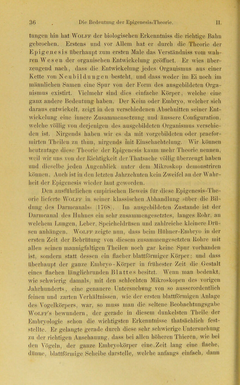 tungen hin hat Wolff der biologischen Erkenntuiss die richtige Bahn gebrochen. Erstens und vor Allem hat er durch die Theorie der Epigenesis überhaupt zum ersten Male das Verständniss vom wah- ren Wesen der organischen Entwickelung geöffnet. Er wies über- zeugend nach, dass die Entwickelung jedes Organismus aus einer Kette von Neubildungen besteht, und dass weder im Ei noch im männlichen Samen eine Spur von der Form des ausgebildeten Orga- nismus existirt. Vielmehr sind dies einfache Körper, welche eine ganz andere Bedeutung haben. Der Keim oder Embryo, welcher sich daraus entwickelt, zeigt in den verschiedenen Abschnitten seiner Ent- wickelung eine innere Zusammensetzung und äussere Contiguration. welche völlig von derjenigen des ausgebildeten Organismus verschie- den ist. Nirgends haben wir cs da mit vorgebildeten oder praefor- mirten Theilen zu tliun, nirgends init Einschachtelung. Wir können heutzutage diese Theorie der Epigenesis kaum mehr 'Theorie nennen, weil wir uns vou der Richtigkeit der Thatsache völlig überzeugt haben und dieselbe jeden Augenblick unter dem Mikroskop demonstriren können. Auch ist in den letzten Jahrzehnten kein Zweifel an der Wahr- heit der Epigenesis wieder laut geworden. Den ausführlichen empirischen Beweis für diese Epigenesis-The- orie lieferte Wolff in seiner klassischen Abhandlung »über die Bil- dung des Darmcanals« I76S . Im ausgebildeten Zustande ist der Darmcanal des Huhnes ein sehr zusammengesetztes, langes Rohr, an welchem Lungen, Leber, Speicheldrüsen und zahlreiche kleinere Drü- sen anhüngen. Wolff zeigte nun, dass beim Hülmer-Embryo in der ersten Zeit der Bebrütung von diesem zusammengesetzten Rohre mit allen seinen mannigfaltigen Theilen noch gar keine Spur vorhanden ist, sondern statt dessen ein flacher blattförmiger Körper; und dass überhaupt der ganze Embryo-Körper in frühester Zeit die Gestalt eines flachen länglichrunden Blattes besitzt. Wenn man bedenkt, wie schwierig damals, mit den schlechten Mikroskopen des vorigen Jahrhunderts, eine genauere Untersuchung von so ausserordentlich feinen und zarten Verhältnissen, wie der ersten blattförmigen Anlage des Vogelkörpers, war, so muss man die seltene Beobachtungsgabe Wolff’s bewundern, der gerade in diesem dunkelsten Theile der Embryologie schon die wichtigsten Erkenntnisse thatsächlich fest- stellte. Er gelangte gerade durch diese sehr schwierige Untersuchung zu der richtigen Anschauung, dass hei allen höheren Thierön, wie bei den Vögeln, der ganze Embryokörper eine Zeit lang eine Hache, dünne, blattförmige Scheibe darstelle, welche anfangs einfach, dann