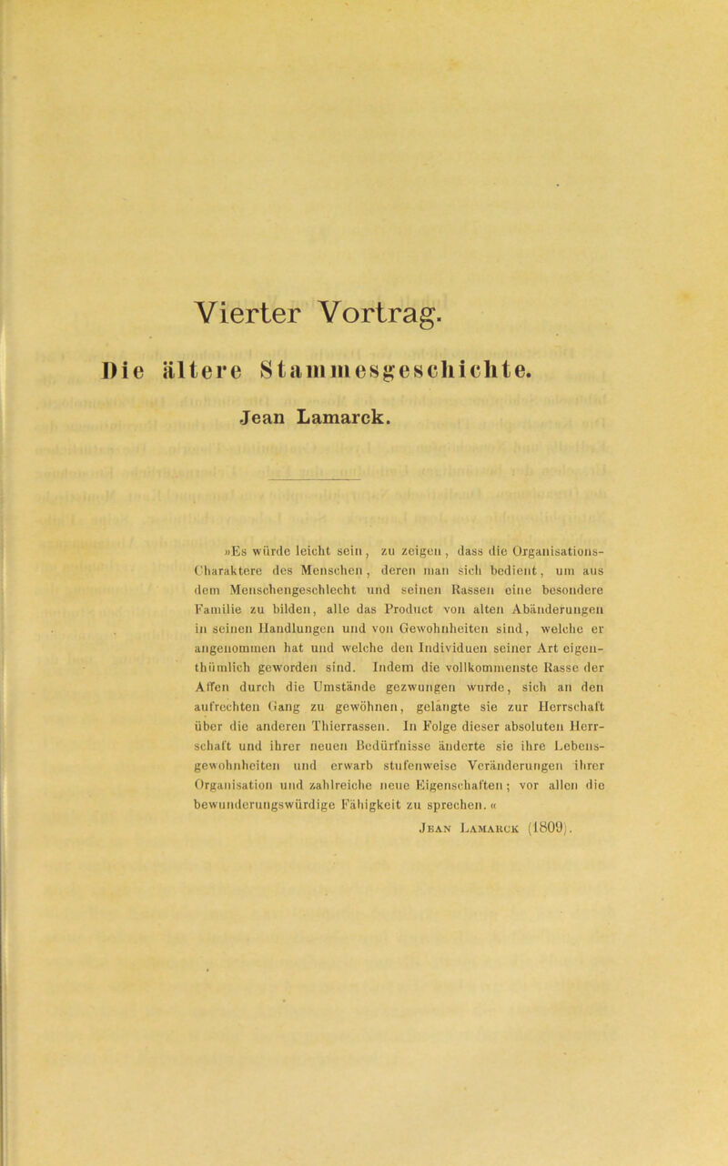 Vierter Vortrag. Die ältere Stammesgeschichte. Jean Lamarck. »Es würde leicht sein , zu zeigen , dass die Organisations- Charaktere des Menschen, deren man sich bedient, um aus dem Menschengeschlecht und seinen Rassen eine besondere Familie zu bilden, alle das Product von alten Abänderungen in seinen Handlungen und von Gewohnheiten sind, welche er angenommen hat und welche den Individuen seiner Art eigen- thiimlich geworden sind. Indem die vollkommenste Rasse der Allen durch die Umstände gezwungen wurde, sich an den aufrechten Gang zu gewöhnen, gelangte sie zur Herrschaft über die anderen Thierrassen. In Folge dieser absoluten Herr- schaft und ihrer neuen Bedürfnisse änderte sie ihre Lebens- gewohnheiten und erwarb stufenweise Veränderungen ihrer Organisation und zahlreiche neue Eigenschaften; vor allen die bewunderungswürdige Fähigkeit zu sprechen. « Jean Lamarck (1809).