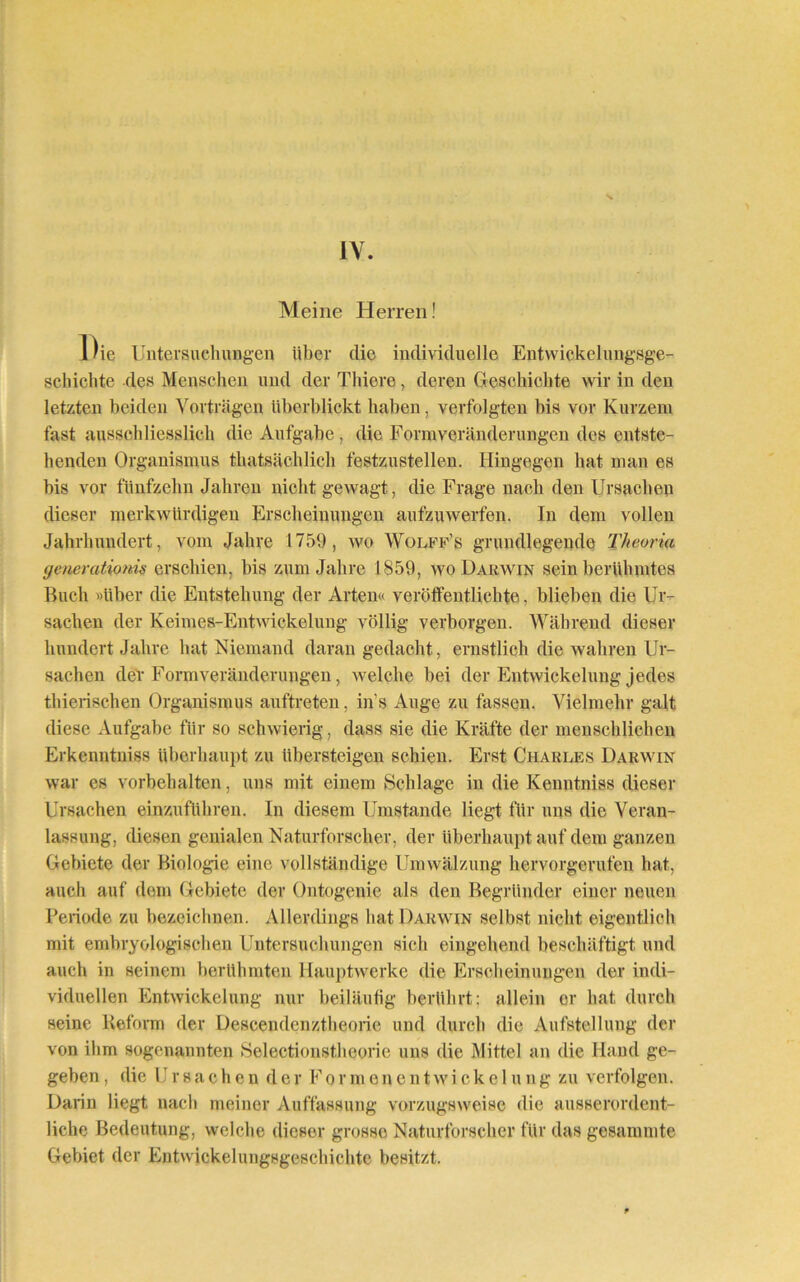 IV. Meine Herren! Die Untersuchungen über die individuelle Entwickelungsge- schichte des Menscheu mul der Thiere, deren Geschichte wir in den letzten beiden Vorträgen überblickt haben, verfolgten bis vor Kurzem fast ausschliesslich die Aufgabe, die Form Veränderungen des entste- henden Organismus thatsächlich festzustellen. Hingegen hat man es bis vor fünfzehn Jahren nicht gewagt, die Frage nach den Ursachen dieser merkwürdigen Erscheinungen aufzuwerfen. In dem vollen Jahrhundert, vom Jahre 1759, wo Wolff’s grundlegende Theoria (jenerationis erschien, bis zum Jahre 1859, wo Darwin sein berühmtes Buch »über die Entstehung der Arten« veröffentlichte, blieben die Ur- sachen der Keimes-Entwickelung völlig verborgen. Während dieser hundert Jahre hat Niemand daran gedacht, ernstlich die wahren Ur- sachen dev Form Veränderungen, welche bei der Entwickelung jedes thierischen Organismus auftreten, in s Auge zu fassen. Vielmehr galt diese Aufgabe für so schwierig, dass sie die Kräfte der menschlichen Erkenntniss überhaupt zu übersteigen schien. Erst Charles Darwin war es Vorbehalten, uns mit einem Schlage in die Kenntniss dieser Ursachen einzuführen. In diesem Umstande liegt für uns die Veran- lassung, diesen genialen Naturforscher, der überhaupt auf dem ganzen Gebiete der Biologie eine vollständige Umwälzung hervorgerufen hat, auch auf dem Gebiete der Ontogenie als den Begründer einer neuen Periode zu bezeichnen. Allerdings hat Darwin seihst nicht eigentlich mit embryologischen Untersuchungen sich eingehend beschäftigt und auch in seinem berühmten Hauptwerke die Erscheinungen der indi- viduellen Entwickelung nur beiläufig berührt; allein er hat durch seine Reform der Descendenztheorie und durch die Aufstellung der von ihm sogenannten Selectionstheorie uns die Mittel an die Hand ge- geben , die Ursachen der Formenentwicke 1 ung zu verfolgen. Darin liegt nach meiner Auffassung vorzugsweise die ausserordent- liche Bedeutung, welche dieser grosso Naturforscher für das gesammte Gebiet der Entwickelungsgeschichte besitzt.