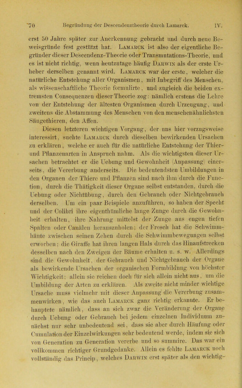 erst 50 Jahre später zur Anerkennung gebracht und durch neue Be- weisgründe fest gestützt hat. Lamarck ist also der eigentliche Be- gründer dieser Descendenz-Theorie oder Transmutations-Theorie, und es ist nicht richtig, wenn heutzutage häufig Darwin als der erste Ur- heber derselben genannt wird. Lamarck war der erste, welcher die natürliche Entstehung aller Organismen, mit Inbegriff des Menschen, als wissenschaftliche Theorie formnlirte, und zugleich die beiden ex- tremsten Consequenzen dieser Theorie zog: nämlich erstens die Lehre von der Entstehung der ältesten Organismen durch Urzeugung, und zweitens die Abstammung des Menschen von den menschenähnlichsten Sängethieren. den Affen. Diesen letzteren wichtigen Vorgang, der uns hier vorzugsweise interessirt, suchte Lamarck durch dieselben bewirkenden Ursachen zu erklären . welche er auch für die natürliche Entstehung der Tliier- und Pflanzenarten in Anspruch nahm. Als die wichtigsten dieser Ur- sachen betrachtet er die Uebung und Gewohnheit (Anpassung) einer- seits, die Vererbung anderseits. Die bedeutendsten Umbildungen in den Organen der Thierc und Pflanzen sind nach ihm durch die Func- tion, durch die Thätigkeit dieser Organe selbst entstanden, durch die Uebung oder Nichtübung, durch den Gebrauch oder Nichtgebrauch derselben. Um ein paar Beispiele anzuführen, so haben der Specht und der Colibri ihre eigentümliche lange Zunge durch die Gewohn- heit erhalten, ihre Nahrung mittelst der Zunge aus engen tiefen Spalten oder Canälen herauszuholen; der Frosch hat die Schwimm- häute zwischen seinen Zehen durch die Schwimmbewegungen selbst erworben; die Giraffe hat ihren langen Hals durch das Hinaufstrecken desselben nach den Zweigen der Bäume erhalten u. s. w. Allerdings sind die Gewohnheit, der Gebrauch und Nichtgebrauch der Organe als bewirkende Ursachen der organischen Formbildung von höchster Wichtigkeit; allein sie reichen doch für sich allein nicht aus, um die Umbildung der Arten zu erklären. Als zweite nicht minder wichtige Ursache muss vielmehr mit dieser Anpassung die Vererbung Zusam- menwirken , wie das auch Lamarck ganz richtig erkannte. Er be- hauptete nämlich, dass an sich zwar die Veränderung der Organe durch Uebung oder Gebrauch bei jedem einzelnen Individuum zu- nächst nur sehr unbedeutend sei, dass sie aber durch Häufung oder Cumulation der Einzelwirkungen sehr bedeutend werde, indem sie sich von Generation zu Generation vererbe und so summirc. Das war ein vollkommen richtiger Grundgedanke. Allein es fehlte Lamarck noch vollständig das Princip, welches Darwin erst später als den wichtig-