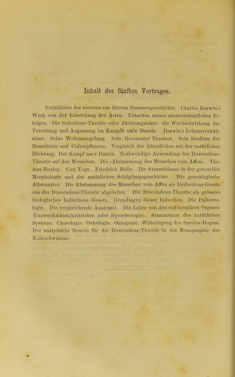 Inhalt des fünften Vortrages. Verhältniss der neueren zur älteren Stammesgeschichte. Charles Darwin s Werk von der Entstellung der Arten. Ursachen seiues ausserordentlichen Er- folges. Die Selections-Theorie oder Züchtungslehre: die Wechselwirkung der Vererbung und Anpassung im Kampfe um’s Dasein. Darwin’s Lebensverhält- nisse. Seine Weltumsegelung. Sein Grossvater Erasmus. Sein Studium der llausthiere und Culturpflanzen. Vergleich der künstlichen mit der natürlichen Züchtung. Der Kampf um’s Dasein. Nothwendige Anwendung der Descendenz- Theorie auf den Menschen. Die »Abstammung des Menschen vom Affen«. Tho- mas lluxley. Carl Vogt. Friedrich liolle. Die Stammbäume in der generellen Morphologie und der natürlichen Schöpfungsgeschichte. Die genealogische Alternative. Die Abstammung des Menschen vom Affen als Deductions-Gesetz aus der Descendenz-Theorie abgeleitet. Die Descendenz-Theorie als grösstes biologisches Inductions-Gesetz. Grundlagen dieser Tnduction. Die Paläonto- logie. Die vergleichende Anatomie. Die Lohre von den rudimentären Organen (Unzweckmässigkeitslehre oder Dysteleologie). Stammbaum des natürlichen Systems. Chorologie. Oekologie. Ontogenie. Widerlegung dos Specics-Dogma. Der analytische Beweis für die Descendenz-Theorie in der Monographie der Kalkschwämme.