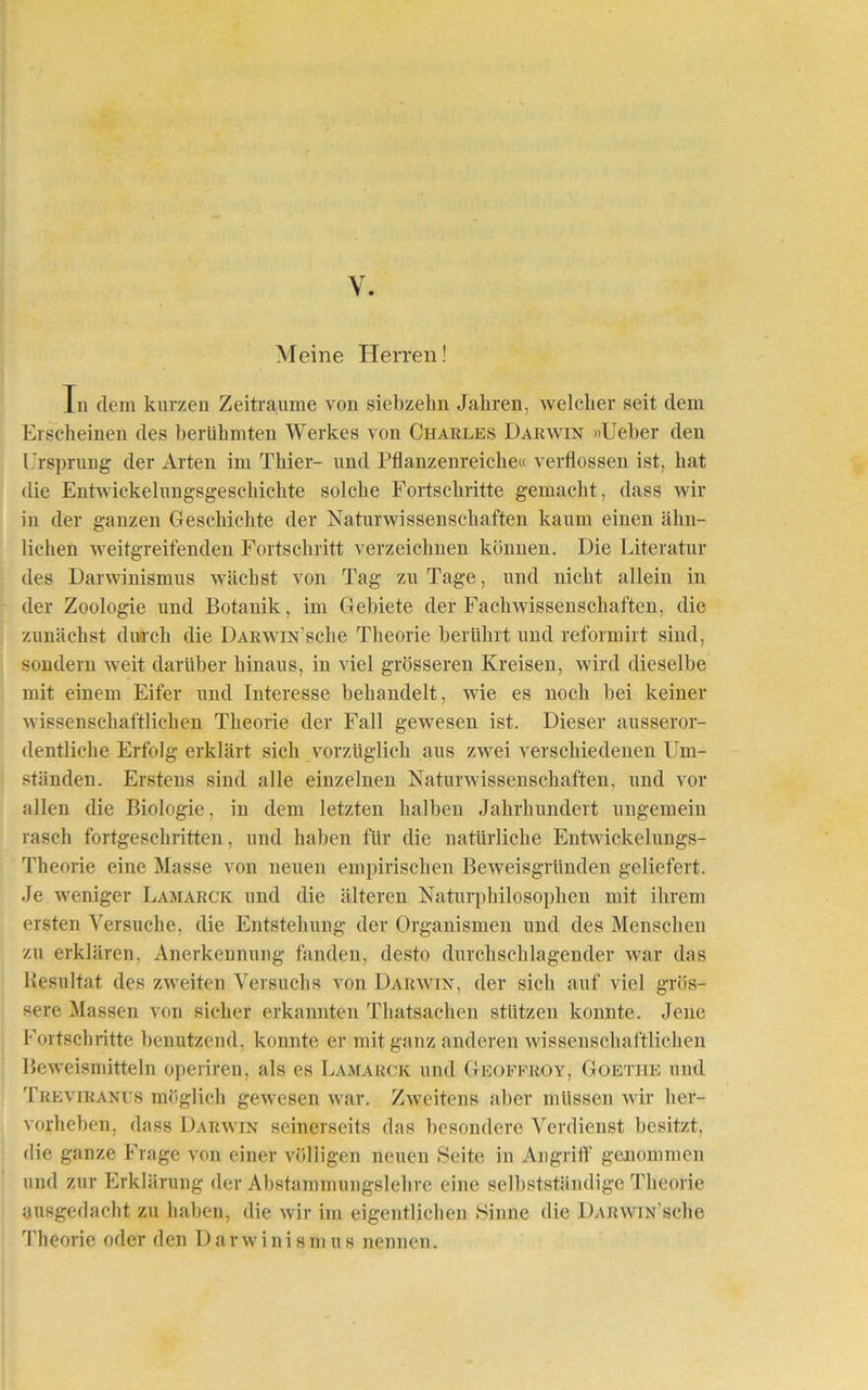 V. Meine Herren! In dem kurzen Zeiträume von siebzehn Jahren, welcher seit dem Erscheinen des berühmten Werkes von Charles Darwin »Ueber den Ursprung der Arten im Thier- und Pflanzenreiche« verflossen ist, hat die Entwiekelungsgesehichte solche Fortschritte gemacht, dass wir in der ganzen Geschichte der Naturwissenschaften kaum einen ähn- lichen weitgreifenden Fortschritt verzeichnen können. Die Literatur des Darwinismus wächst von Tag zu Tage, und nicht allein in der Zoologie und Botanik, im Gebiete der Fachwissenschaften, die zunächst durch die ÜARWiN’sche Theorie berührt und reformirt sind, sondern weit darüber hinaus, in viel grösseren Kreisen, wird dieselbe mit einem Eifer und Interesse behandelt, wie es noch bei keiner wissenschaftlichen Theorie der Fall gewesen ist. Dieser ausseror- dentliche Erfolg erklärt sich vorzüglich aus zwei verschiedenen Um- ständen. Erstens sind alle einzelnen Naturwissenschaften, und vor allen die Biologie, in dem letzten halben Jahrhundert ungemein rasch fortgeschritten, und haben für die natürliche Entwickelungs- Theorie eine Masse von neuen empirischen Beweisgründen geliefert. Je weniger Lamarck und die älteren Naturphilosophen mit ihrem ersten Versuche, die Entstehung der Organismen und des Menschen zu erklären. Anerkennung fänden, desto durchschlagender war das Resultat des zweiten Versuchs von Darwin, der sich auf viel grös- sere Massen von sicher erkannten Thatsachen stützen konnte. Jene Fortschritte benutzend, konnte er mit ganz anderen wissenschaftlichen Beweismitteln operiren, als es Lamarck und Geoffroy, Goethe und Treviranus möglich gewesen war. Zweitens aber müssen wir her- vorheben, dass Darwin seinerseits das besondere Verdienst besitzt, die ganze Frage von einer völligen neuen Seite in Angriff genommen und zur Erklärung der Abstammungslehre eine selbstständige Theorie uusgedacht zu haben, die wir im eigentlichen Sinne die DARwm’sche Theorie oder den Darwinismus nennen.