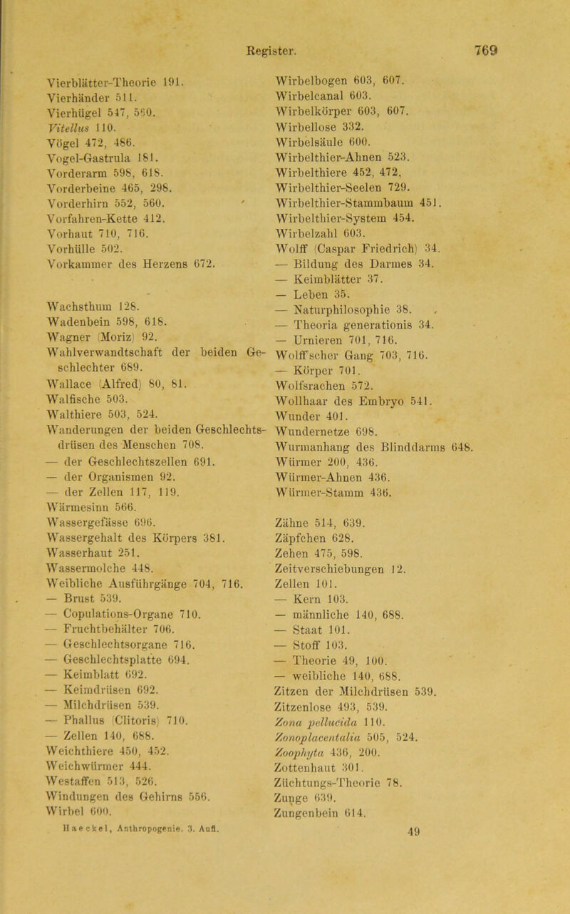 Vierblätter-Theorie 191. Vierhänder 511. Vierhügel 547, 560. Vitellus 110. Vögel 472, 486. Vogel-Gastrula 181. Vorderarm 598, 618. Vorderbeine 465, 298. Vorderhirn 552, 560. Vorfahren-Kette 412. Vorhaut 710, 716. Vorhülle 502. Vorkammer des Herzens 672. Wachsthum 128. Wadenbein 598, 618. Wagner (Moriz) 92. Wahlverwandtschaft der beiden Ge- schlechter 689. Wnllace (Alfred) 80, 81. Walfische 503. Walthiere 503, 524. Wanderungen der beiden Geschlechts- drüsen des Menschen 708. — der Geschlechtszellen 691. — der Organismen 92. — der Zellen 117, 119. Wärmesinn 566. Wassergefässe 696. Wassergehalt des Körpers 381. Wasserhaut 251. Wassermolche 448. Weibliche Ausfiihrgänge 704, 716. — Brust 539. — Copulations-Organe 710. — Fruchtbehälter 706. — Geschlechtsorgane 716. — Geschlechtsplatte 694. — Keimblatt 692. — Keimdrüsen 692. — Milchdrüsen 539. — Phallus (Clitoris) 710. — Zellen 140, 688. Weichthiere 450, 452. Weiehwürmer 444. Westaffen 513, 526. Windungen des Gehirns 556. Wirbel 600. Wirbelbogen 603, 607. Wirbelcanal 603. Wirbelkörper 603, 607. Wirbellose 332. Wirbelsäule 600. Wirbelthier-Ahnen 523. Wirbelthiere 452, 472. Wirbelthier-Seelen 729. Wirbelthier-Stammbaum 451. Wirbeltliier-Systein 454. Wirbelzahl 603. Wolff (Caspar Friedrich) 34. — Bildung des Darmes 34. — Keimblätter 37. — Leben 35. — Naturphilosophie 38. — Theoria generationis 34. — Urnieren 701, 716. Wolff scher Gang 703, 716. — Körper 701. Wolfsrachen 572. Wollhaar des Embryo 541. Wunder 401. Wundernetze 698. Wurmanhang des Blinddarms 648. Würmer 200, 436. Wiirmer-Ahnen 436. Würmer-Stamm 436. Zähne 514, 639. Zäpfchen 628. Zehen 475, 598. Zeitverschiebungen 12. Zellen 101. — Kern 103. — männliche 140, 688. — Staat 101. — Stoff 103. — Theorie 49, 100. — weibliche 140, 688. Zitzen der Milchdrüsen 539. Zitzenlose 493, 539. Zona pelludda 110. Zonoplacentalia 505, 524. Zoophyta 436, 200. Zottenhaut 301. Züchtungs-Theorie 78. Zunge 639. Zungenbein 614. II ae ekel, Anthropogenie. 3. Aufl. 49