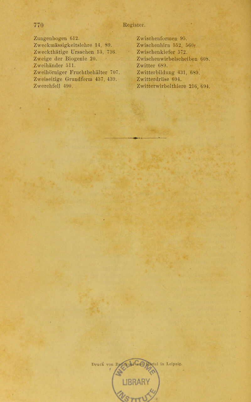 Zungenbogen 612. Zweckmässigkeitslehre 14, 89. Zweckthätige Ursachen 13, 736. Zweige der Biogenie 20. Zweihänder 511. Zweihüruiger Fruchtbehälter 707. Zweiseitige Grundform 437, 439. Zwerchfell 490. Zwischenformen 95. Zwischenhirn 552, 560; Zwischenkiefer 572. Zwischenwirbelscheiben 608. Zwitter 689. Zwitterbildung 431, 6891 Zwitterdrüse 694. Zwitterwirbelthiere 216, 694. Druck von B, in Leipzig. '/sr ^ LIBRARY %rrrv£