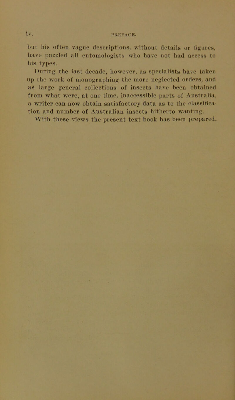 but his often vague descriptions, without details or figures, have puzzled all entomologists who have not had access to his types. During the last decade, however, as specialists have taken up the work of monographing the more neglected orders, and as large general collections of insects have been obtained from what were, at one time, inaccessible parts of Australia, a writer can now obtain satisfactory data as to the classifica- */ tion and number of Australian insects hitherto wanting. With these views the present text book has been prepared.